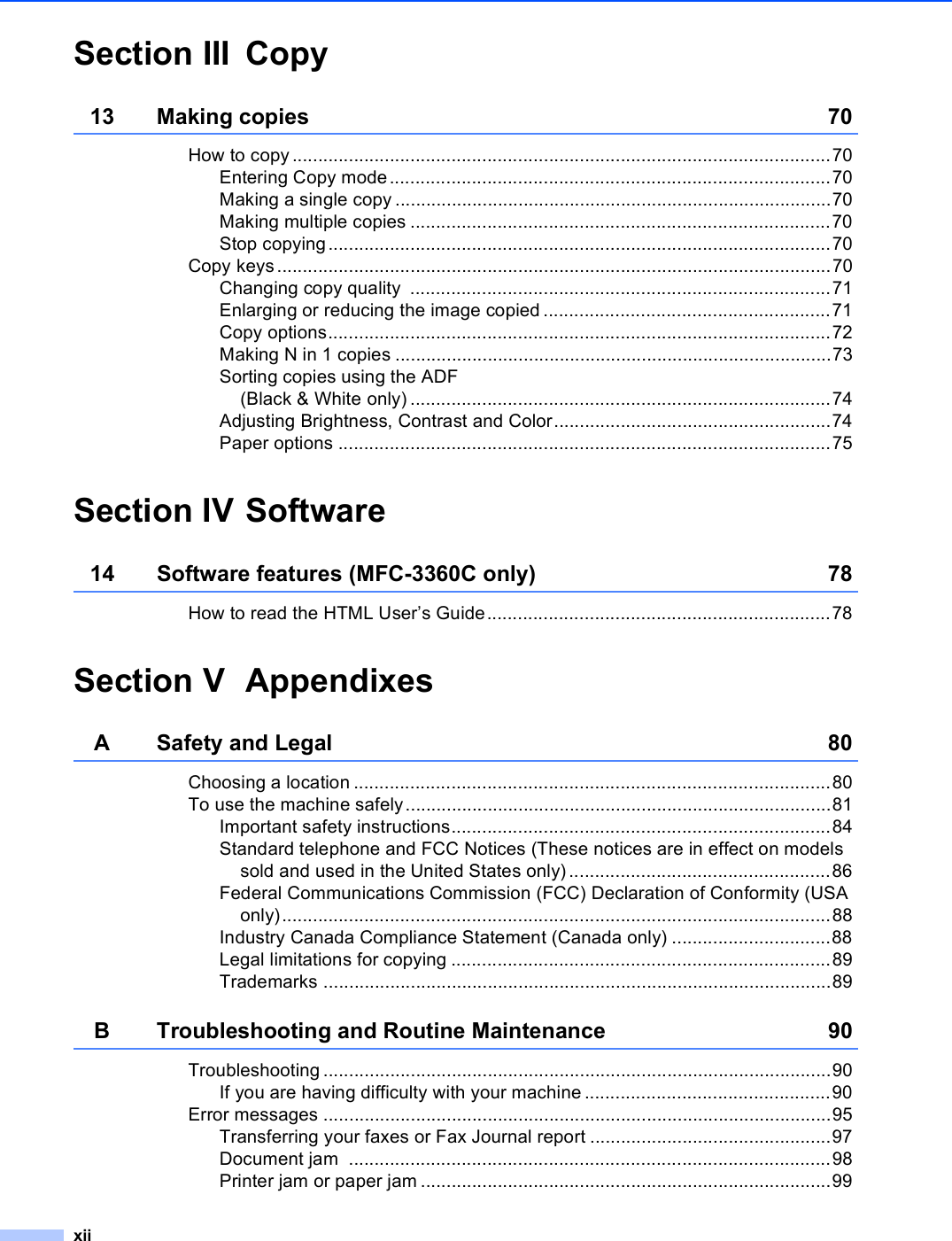 xiiSection III Copy13 Making copies  70How to copy.........................................................................................................70Entering Copy mode......................................................................................70Making a single copy .....................................................................................70Making multiple copies ..................................................................................70Stop copying..................................................................................................70Copy keys............................................................................................................70Changing copy quality  ..................................................................................71Enlarging or reducing the image copied ........................................................71Copy options..................................................................................................72Making N in 1 copies .....................................................................................73Sorting copies using the ADF(Black &amp; White only) ..................................................................................74Adjusting Brightness, Contrast and Color......................................................74Paper options ................................................................................................75Section IV Software14 Software features (MFC-3360C only) 78How to read the HTML User’s Guide...................................................................78Section V AppendixesA Safety and Legal 80Choosing a location .............................................................................................80To use the machine safely...................................................................................81Important safety instructions..........................................................................84Standard telephone and FCC Notices (These notices are in effect on models sold and used in the United States only) ...................................................86Federal Communications Commission (FCC) Declaration of Conformity (USA only)...........................................................................................................88Industry Canada Compliance Statement (Canada only) ...............................88Legal limitations for copying ..........................................................................89Trademarks ...................................................................................................89B Troubleshooting and Routine Maintenance 90Troubleshooting ...................................................................................................90If you are having difficulty with your machine................................................90Error messages ...................................................................................................95Transferring your faxes or Fax Journal report ...............................................97Document jam  ..............................................................................................98Printer jam or paper jam ................................................................................99