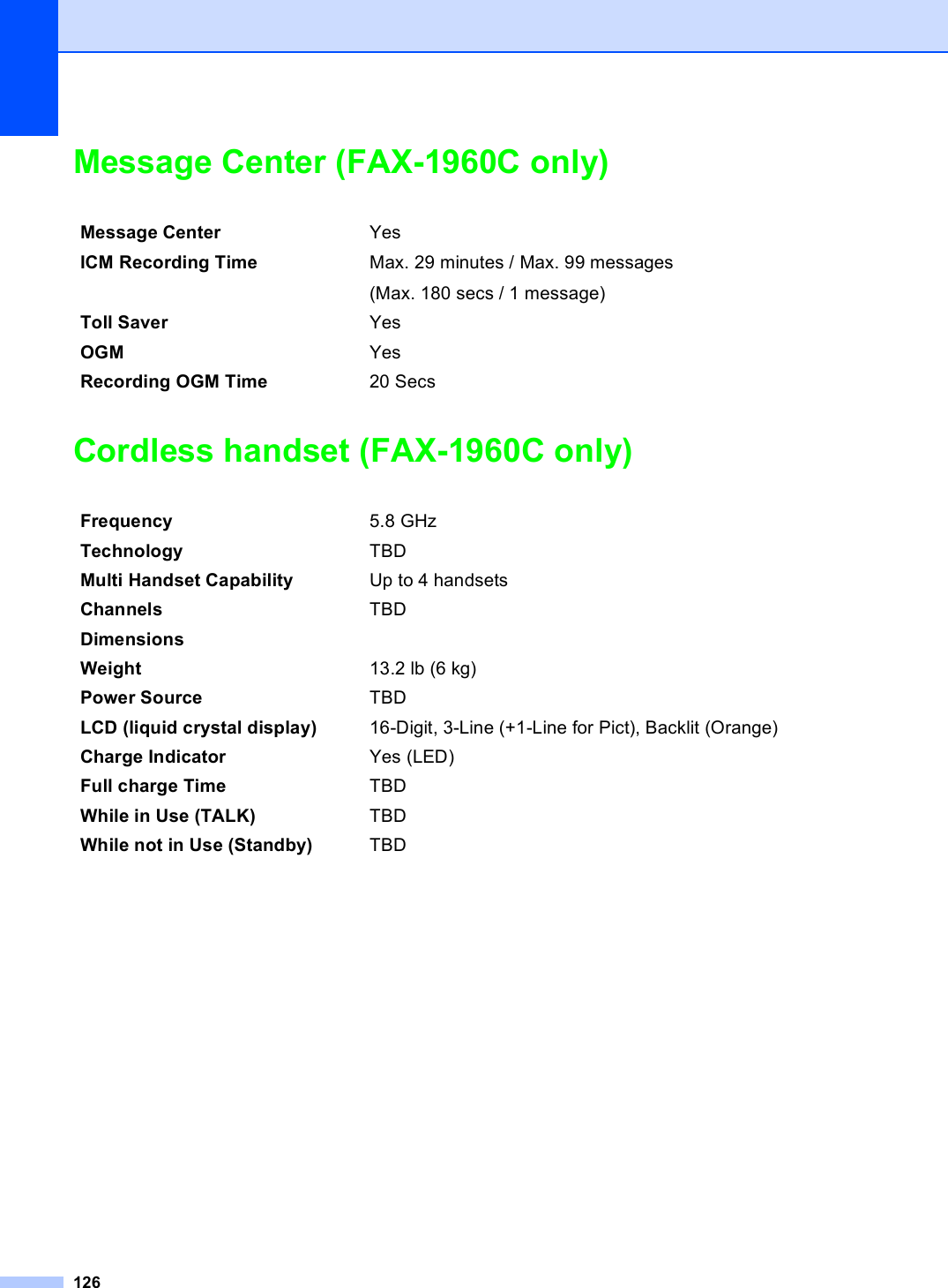 126Message Center (FAX-1960C only) DCordless handset (FAX-1960C only) DMessage Center YesICM Recording Time Max. 29 minutes / Max. 99 messages(Max. 180 secs / 1 message)Toll Saver YesOGM YesRecording OGM Time 20 SecsFrequency 5.8 GHzTechnology TBDMulti Handset Capability Up to 4 handsetsChannels TBDDimensionsWeight 13.2 lb (6 kg)Power Source TBDLCD (liquid crystal display) 16-Digit, 3-Line (+1-Line for Pict), Backlit (Orange)Charge Indicator Yes (LED)Full charge Time TBDWhile in Use (TALK) TBDWhile not in Use (Standby) TBD