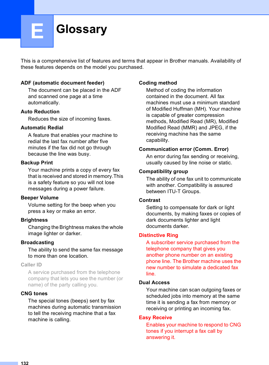 132EThis is a comprehensive list of features and terms that appear in Brother manuals. Availability of these features depends on the model you purchased.Glossary EADF (automatic document feeder)The document can be placed in the ADF and scanned one page at a time automatically.Auto ReductionReduces the size of incoming faxes.Automatic RedialA feature that enables your machine to redial the last fax number after five minutes if the fax did not go through because the line was busy.Backup PrintYour machine prints a copy of every fax that is received and stored in memory.This is a safety feature so you will not lose messages during a power failure.Beeper VolumeVolume setting for the beep when you press a key or make an error.BrightnessChanging the Brightness makes the whole image lighter or darker.BroadcastingThe ability to send the same fax message to more than one location.Caller IDA service purchased from the telephone company that lets you see the number (or name) of the party calling you.CNG tonesThe special tones (beeps) sent by fax machines during automatic transmission to tell the receiving machine that a fax machine is calling.Coding methodMethod of coding the information contained in the document. All fax machines must use a minimum standard of Modified Huffman (MH). Your machine is capable of greater compression methods, Modified Read (MR), Modified Modified Read (MMR) and JPEG, if the receiving machine has the same capability.Communication error (Comm. Error)An error during fax sending or receiving, usually caused by line noise or static.Compatibility groupThe ability of one fax unit to communicate with another. Compatibility is assured between ITU-T Groups.ContrastSetting to compensate for dark or light documents, by making faxes or copies of dark documents lighter and light documents darker.Distinctive RingA subscriber service purchased from the telephone company that gives you another phone number on an existing phone line. The Brother machine uses the new number to simulate a dedicated fax line.Dual AccessYour machine can scan outgoing faxes or scheduled jobs into memory at the same time it is sending a fax from memory or receiving or printing an incoming fax.Easy ReceiveEnables your machine to respond to CNG tones if you interrupt a fax call by answering it.