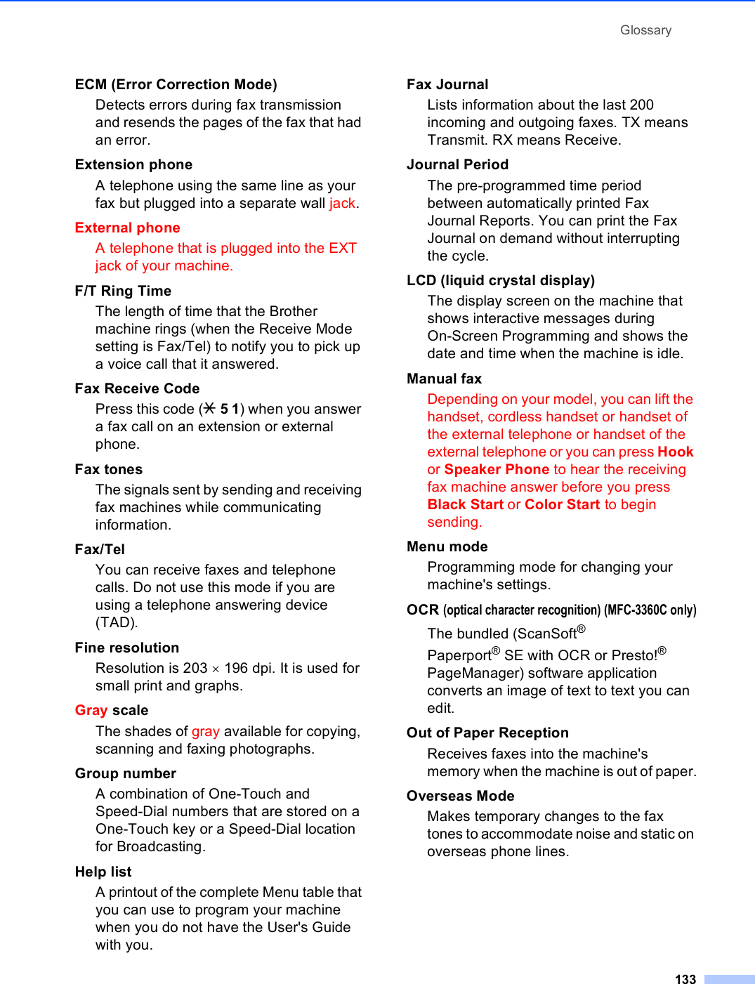 Glossary133ECM (Error Correction Mode)Detects errors during fax transmission and resends the pages of the fax that had an error.Extension phoneA telephone using the same line as your fax but plugged into a separate wall jack.External phoneA telephone that is plugged into the EXT jack of your machine.F/T Ring TimeThe length of time that the Brother machine rings (when the Receive Mode setting is Fax/Tel) to notify you to pick up a voice call that it answered.Fax Receive CodePress this code (l 5 1) when you answer a fax call on an extension or external phone.Fax tonesThe signals sent by sending and receiving fax machines while communicating information.Fax/TelYou can receive faxes and telephone calls. Do not use this mode if you are using a telephone answering device (TAD).Fine resolutionResolution is 203 × 196 dpi. It is used for small print and graphs.Gray scaleThe shades of gray available for copying, scanning and faxing photographs.Group numberA combination of One-Touch and Speed-Dial numbers that are stored on a One-Touch key or a Speed-Dial location for Broadcasting.Help listA printout of the complete Menu table that you can use to program your machine when you do not have the User&apos;s Guide with you.Fax JournalLists information about the last 200 incoming and outgoing faxes. TX means Transmit. RX means Receive.Journal PeriodThe pre-programmed time period between automatically printed Fax Journal Reports. You can print the Fax Journal on demand without interrupting the cycle.LCD (liquid crystal display)The display screen on the machine that shows interactive messages during On-Screen Programming and shows the date and time when the machine is idle.Manual faxDepending on your model, you can lift the handset, cordless handset or handset of the external telephone or handset of the external telephone or you can press Hook or Speaker Phone to hear the receiving fax machine answer before you press Black Start or Color Start to begin sending.Menu mode Programming mode for changing your machine&apos;s settings.OCR (optical character recognition) (MFC-3360C only)The bundled (ScanSoft® Paperport®SE with OCR or Presto!® PageManager) software application converts an image of text to text you can edit. Out of Paper ReceptionReceives faxes into the machine&apos;s memory when the machine is out of paper.Overseas ModeMakes temporary changes to the fax tones to accommodate noise and static on overseas phone lines.