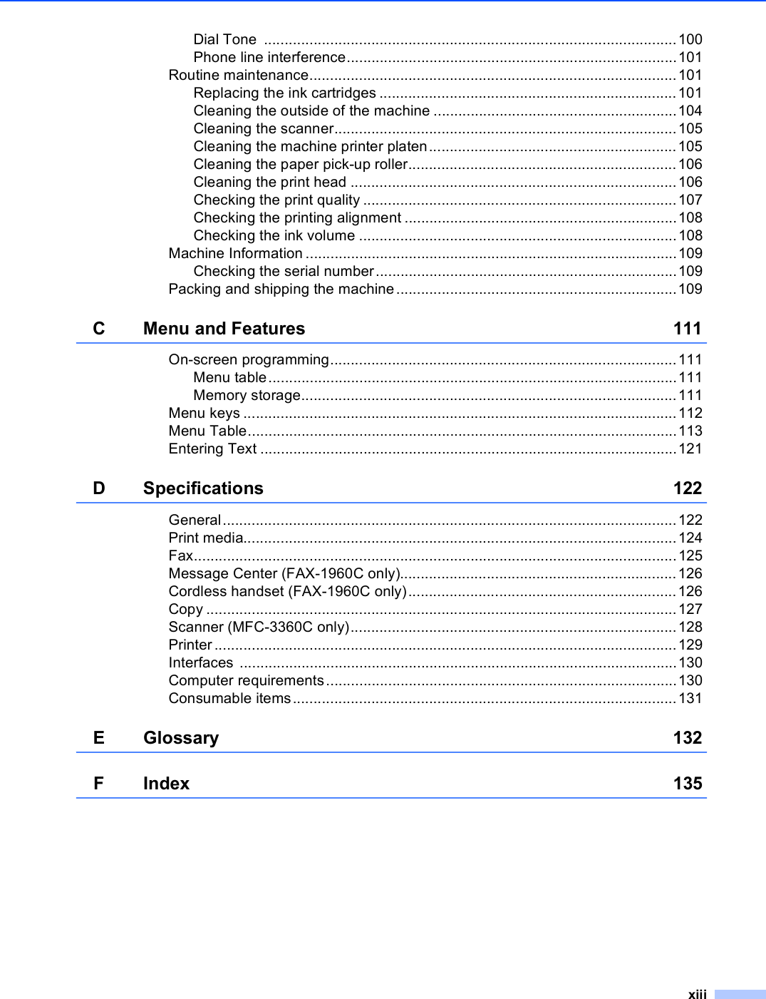 xiiiDial Tone  ....................................................................................................100Phone line interference................................................................................101Routine maintenance.........................................................................................101Replacing the ink cartridges ........................................................................101Cleaning the outside of the machine ...........................................................104Cleaning the scanner...................................................................................105Cleaning the machine printer platen............................................................105Cleaning the paper pick-up roller.................................................................106Cleaning the print head ...............................................................................106Checking the print quality ............................................................................107Checking the printing alignment ..................................................................108Checking the ink volume .............................................................................108Machine Information ..........................................................................................109Checking the serial number.........................................................................109Packing and shipping the machine....................................................................109C Menu and Features 111On-screen programming....................................................................................111Menu table...................................................................................................111Memory storage...........................................................................................111Menu keys .........................................................................................................112Menu Table........................................................................................................113Entering Text .....................................................................................................121D Specifications 122General..............................................................................................................122Print media.........................................................................................................124Fax.....................................................................................................................125Message Center (FAX-1960C only)...................................................................126Cordless handset (FAX-1960C only).................................................................126Copy ..................................................................................................................127Scanner (MFC-3360C only)...............................................................................128Printer ................................................................................................................129Interfaces ..........................................................................................................130Computer requirements.....................................................................................130Consumable items.............................................................................................131E Glossary 132F Index 135