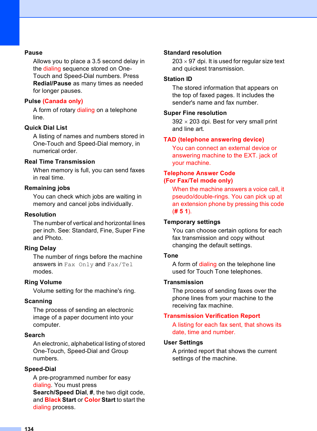 134PauseAllows you to place a 3.5 second delay in the dialing sequence stored on One-Touch and Speed-Dial numbers. Press Redial/Pause as many times as needed for longer pauses.Pulse (Canada only) A form of rotary dialing on a telephone line.Quick Dial List A listing of names and numbers stored in One-Touch and Speed-Dial memory, in numerical order.Real Time TransmissionWhen memory is full, you can send faxes in real time.Remaining jobsYou can check which jobs are waiting in memory and cancel jobs individually.ResolutionThe number of vertical and horizontal lines per inch. See: Standard, Fine, Super Fine and Photo.Ring DelayThe number of rings before the machine answers in Fax Only and Fax/Tel modes.Ring VolumeVolume setting for the machine&apos;s ring.ScanningThe process of sending an electronic image of a paper document into your computer.SearchAn electronic, alphabetical listing of stored One-Touch, Speed-Dial and Group numbers.Speed-DialA pre-programmed number for easy dialing. You must press Search/Speed Dial, #, the two digit code, and Black Start or Color Start to start the dialing process.Standard resolution203 × 97 dpi. It is used for regular size text and quickest transmission.Station IDThe stored information that appears on the top of faxed pages. It includes the sender&apos;s name and fax number.Super Fine resolution392 × 203 dpi. Best for very small print and line art.TAD (telephone answering device)You can connect an external device or answering machine to the EXT. jack of your machine.Telephone Answer Code (For Fax/Tel mode only)When the machine answers a voice call, it pseudo/double-rings. You can pick up at an extension phone by pressing this code (# 5 1).Temporary settingsYou can choose certain options for each fax transmission and copy without changing the default settings.ToneA form of dialing on the telephone line used for Touch Tone telephones.TransmissionThe process of sending faxes over the phone lines from your machine to the receiving fax machine.Transmission Verification ReportA listing for each fax sent, that shows its date, time and number.User SettingsA printed report that shows the current settings of the machine.