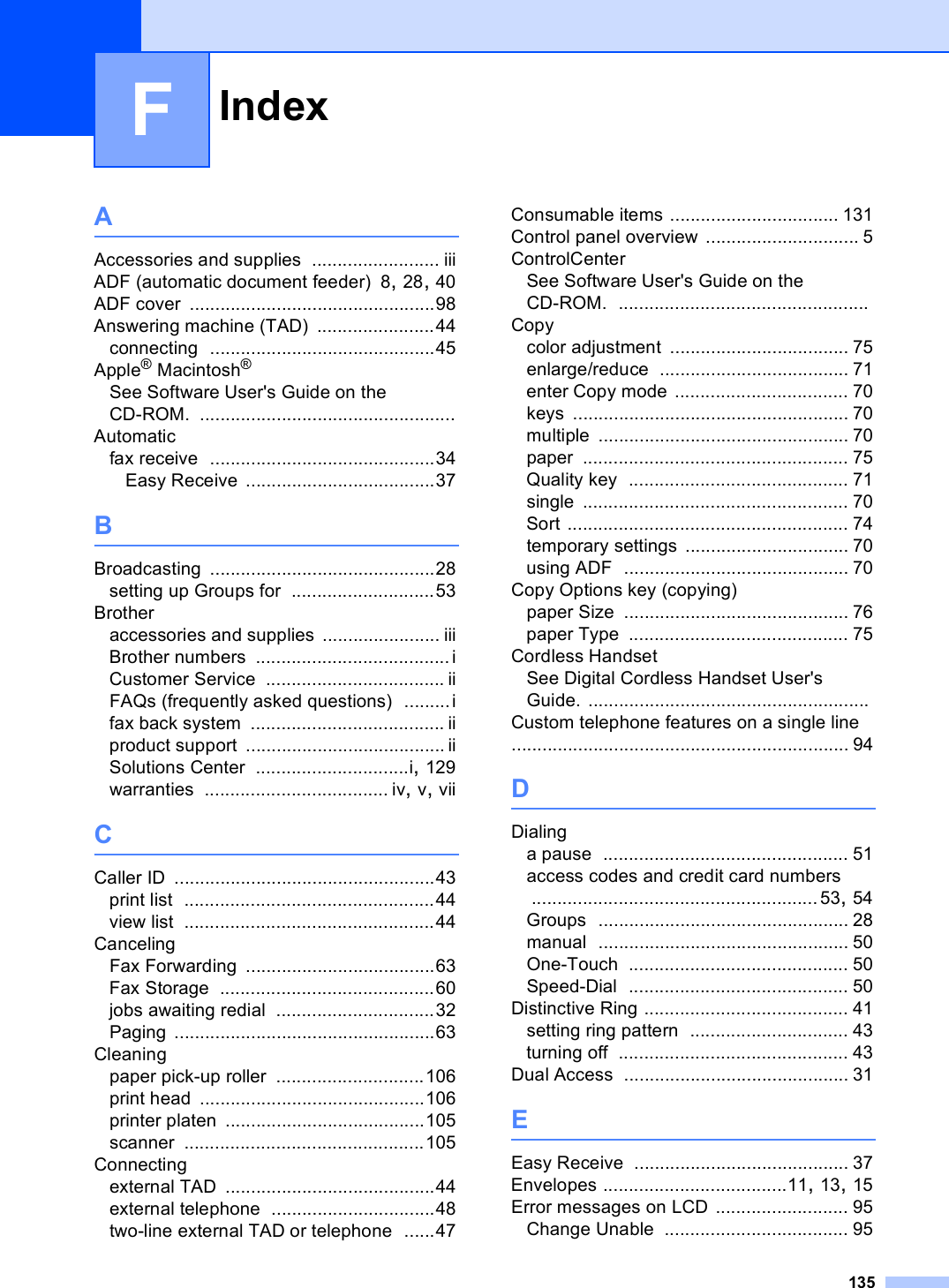 Index135FAAccessories and supplies ......................... iiiADF (automatic document feeder) 8, 28, 40ADF cover ................................................98Answering machine (TAD) .......................44connecting ............................................45Apple® Macintosh®See Software User&apos;s Guide on the CD-ROM. ..................................................Automaticfax receive ............................................34Easy Receive .....................................37BBroadcasting ............................................28setting up Groups for ............................53Brotheraccessories and supplies ....................... iiiBrother numbers ...................................... iCustomer Service ................................... iiFAQs (frequently asked questions) .........ifax back system ...................................... iiproduct support ....................................... iiSolutions Center ..............................i, 129warranties .................................... iv, v, viiCCaller ID ...................................................43print list .................................................44view list .................................................44CancelingFax Forwarding .....................................63Fax Storage ..........................................60jobs awaiting redial ...............................32Paging ...................................................63Cleaningpaper pick-up roller .............................106print head ............................................106printer platen .......................................105scanner ...............................................105Connectingexternal TAD .........................................44external telephone ................................48two-line external TAD or telephone ......47Consumable items ................................. 131Control panel overview .............................. 5ControlCenterSee Software User&apos;s Guide on the CD-ROM. .................................................Copycolor adjustment ................................... 75enlarge/reduce ..................................... 71enter Copy mode .................................. 70keys ...................................................... 70multiple ................................................. 70paper .................................................... 75Quality key ........................................... 71single .................................................... 70Sort ....................................................... 74temporary settings ................................ 70using ADF ............................................ 70Copy Options key (copying)paper Size ............................................ 76paper Type ........................................... 75Cordless HandsetSee Digital Cordless Handset User&apos;s Guide. .......................................................Custom telephone features on a single line .................................................................. 94DDialinga pause ................................................ 51access codes and credit card numbers ........................................................53, 54Groups ................................................. 28manual ................................................. 50One-Touch ........................................... 50Speed-Dial ........................................... 50Distinctive Ring ........................................ 41setting ring pattern ............................... 43turning off ............................................. 43Dual Access ............................................ 31EEasy Receive .......................................... 37Envelopes ....................................11, 13, 15Error messages on LCD .......................... 95Change Unable .................................... 95
