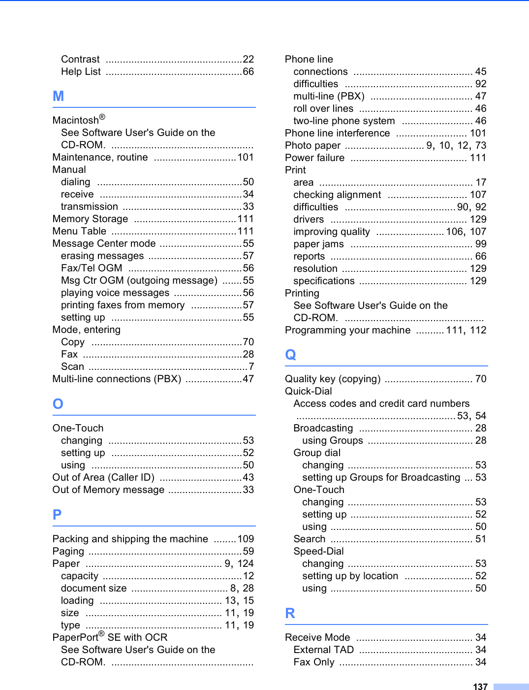 137Contrast ................................................22Help List ................................................66MMacintosh®See Software User&apos;s Guide on the CD-ROM. ..................................................Maintenance, routine .............................101Manualdialing ...................................................50receive ..................................................34transmission ..........................................33Memory Storage ....................................111Menu Table ............................................111Message Center mode .............................55erasing messages .................................57Fax/Tel OGM ........................................56Msg Ctr OGM (outgoing message) .......55playing voice messages ........................56printing faxes from memory ..................57setting up ..............................................55Mode, enteringCopy .....................................................70Fax ........................................................28Scan ........................................................7Multi-line connections (PBX) ....................47OOne-Touchchanging ...............................................53setting up ..............................................52using .....................................................50Out of Area (Caller ID) .............................43Out of Memory message ..........................33PPacking and shipping the machine ........109Paging ......................................................59Paper ................................................ 9, 124capacity .................................................12document size .................................. 8, 28loading ........................................... 13, 15size ................................................ 11, 19type ................................................ 11, 19PaperPort® SE with OCRSee Software User&apos;s Guide on the CD-ROM. ..................................................Phone lineconnections .......................................... 45difficulties ............................................. 92multi-line (PBX) .................................... 47roll over lines ........................................ 46two-line phone system ......................... 46Phone line interference ......................... 101Photo paper ............................ 9, 10, 12, 73Power failure ......................................... 111Printarea ...................................................... 17checking alignment ............................ 107difficulties .......................................90, 92drivers ................................................ 129improving quality ........................ 106, 107paper jams ........................................... 99reports .................................................. 66resolution ............................................ 129specifications ...................................... 129PrintingSee Software User&apos;s Guide on the CD-ROM. .................................................Programming your machine .......... 111, 112QQuality key (copying) ............................... 70Quick-DialAccess codes and credit card numbers ........................................................53, 54Broadcasting ........................................ 28using Groups ..................................... 28Group dialchanging ............................................ 53setting up Groups for Broadcasting ... 53One-Touchchanging ............................................ 53setting up ........................................... 52using .................................................. 50Search .................................................. 51Speed-Dialchanging ............................................ 53setting up by location ........................ 52using .................................................. 50RReceive Mode ......................................... 34External TAD ........................................ 34Fax Only ............................................... 34