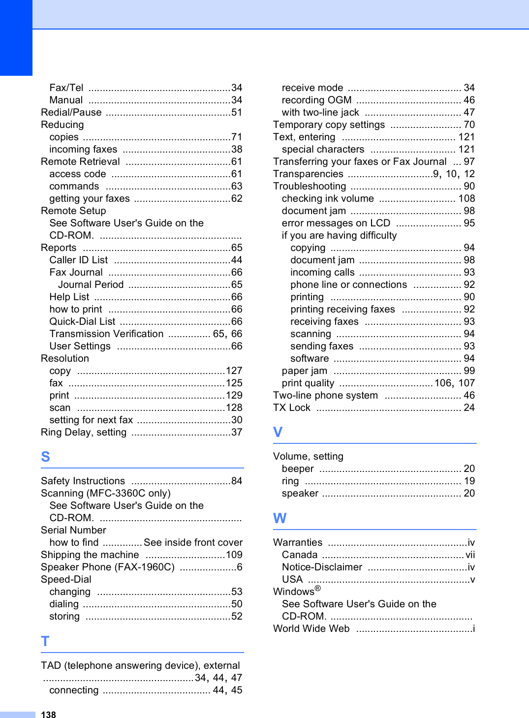 138Fax/Tel ..................................................34Manual ..................................................34Redial/Pause ............................................51Reducingcopies ....................................................71incoming faxes ......................................38Remote Retrieval .....................................61access code ..........................................61commands ............................................63getting your faxes ..................................62Remote SetupSee Software User&apos;s Guide on the CD-ROM. ..................................................Reports ....................................................65Caller ID List .........................................44Fax Journal ...........................................66Journal Period ....................................65Help List ................................................66how to print ...........................................66Quick-Dial List .......................................66Transmission Verification ............... 65, 66User Settings ........................................66Resolutioncopy ....................................................127fax .......................................................125print .....................................................129scan ....................................................128setting for next fax .................................30Ring Delay, setting ...................................37SSafety Instructions ...................................84Scanning (MFC-3360C only)See Software User&apos;s Guide on the CD-ROM. ..................................................Serial Numberhow to find ..............See inside front coverShipping the machine ............................109Speaker Phone (FAX-1960C) ....................6Speed-Dialchanging ...............................................53dialing ....................................................50storing ...................................................52TTAD (telephone answering device), external .....................................................34, 44, 47connecting ...................................... 44, 45receive mode ........................................ 34recording OGM ..................................... 46with two-line jack .................................. 47Temporary copy settings ......................... 70Text, entering ........................................ 121special characters .............................. 121Transferring your faxes or Fax Journal ... 97Transparencies ..............................9, 10, 12Troubleshooting ....................................... 90checking ink volume ........................... 108document jam ....................................... 98error messages on LCD ....................... 95if you are having difficultycopying .............................................. 94document jam .................................... 98incoming calls .................................... 93phone line or connections ................. 92printing .............................................. 90printing receiving faxes ..................... 92receiving faxes .................................. 93scanning ............................................ 94sending faxes .................................... 93software ............................................. 94paper jam ............................................. 99print quality .................................106, 107Two-line phone system ........................... 46TX Lock ................................................... 24VVolume, settingbeeper .................................................. 20ring ....................................................... 19speaker ................................................. 20WWarranties .................................................ivCanada ..................................................viiNotice-Disclaimer ...................................ivUSA .........................................................vWindows®See Software User&apos;s Guide on the CD-ROM. ..................................................World Wide Web .........................................i