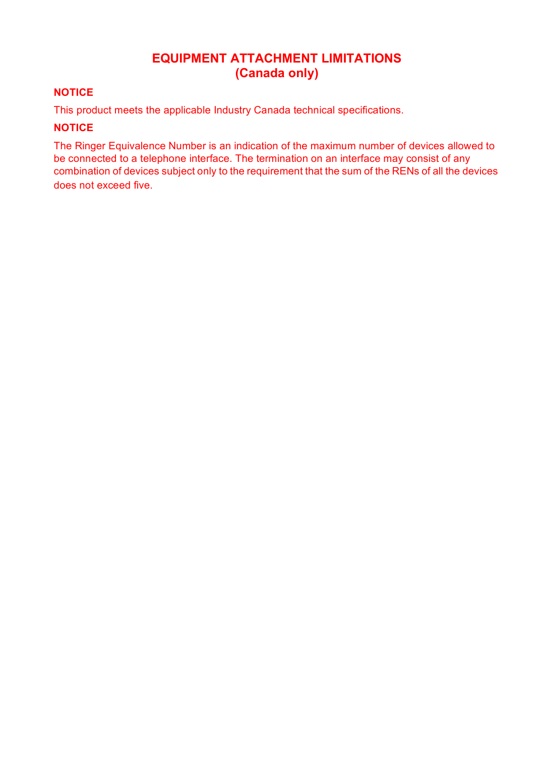 EQUIPMENT ATTACHMENT LIMITATIONS(Canada only)NOTICEThis product meets the applicable Industry Canada technical specifications.NOTICEThe Ringer Equivalence Number is an indication of the maximum number of devices allowed to be connected to a telephone interface. The termination on an interface may consist of any combination of devices subject only to the requirement that the sum of the RENs of all the devices does not exceed five.