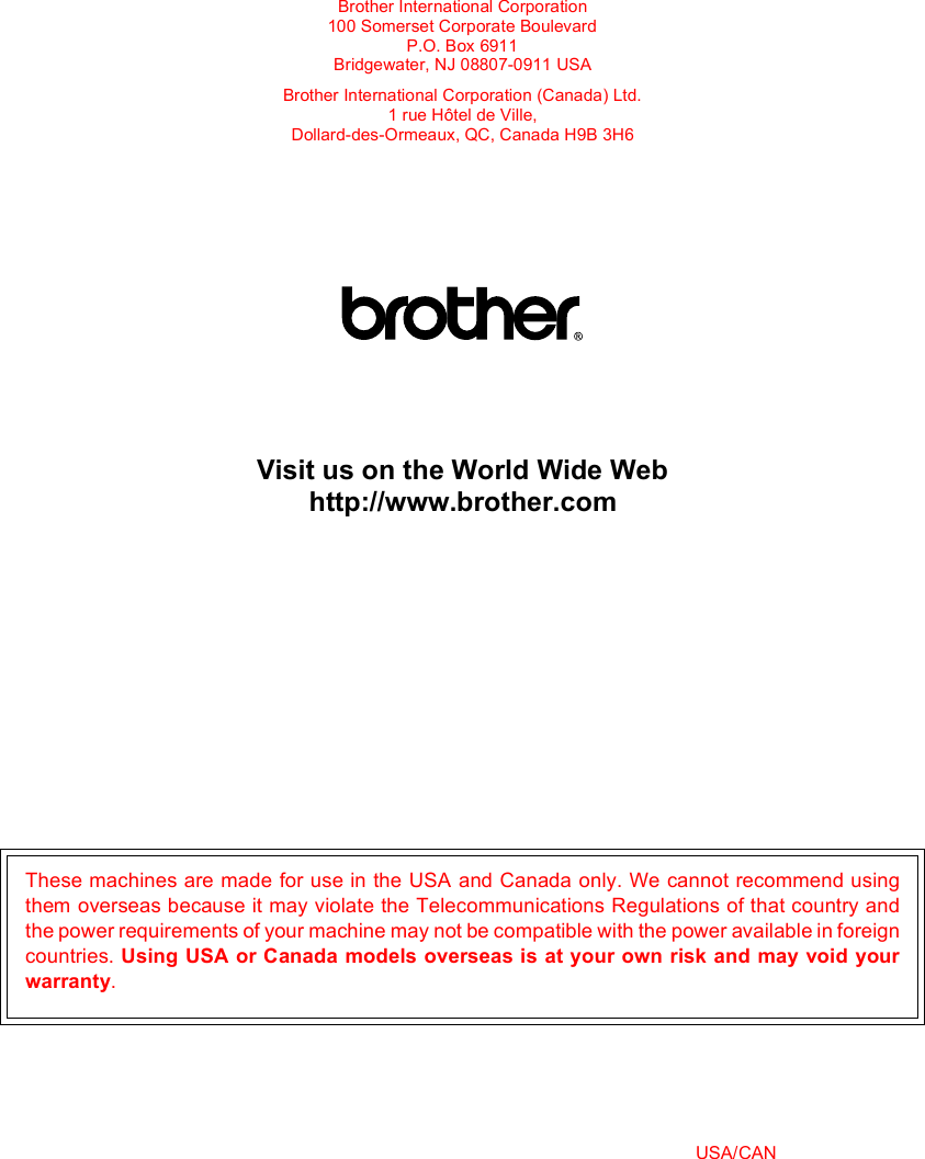 Brother International Corporation100 Somerset Corporate BoulevardP.O. Box 6911Bridgewater, NJ 08807-0911 USABrother International Corporation (Canada) Ltd.1 rue Hôtel de Ville,Dollard-des-Ormeaux, QC, Canada H9B 3H6Visit us on the World Wide Webhttp://www.brother.comThese machines are made for use in the USA and Canada only. We cannot recommend usingthem overseas because it may violate the Telecommunications Regulations of that country andthe power requirements of your machine may not be compatible with the power available in foreigncountries. Using USA or Canada models overseas is at your own risk and may void yourwarranty. USA/CAN