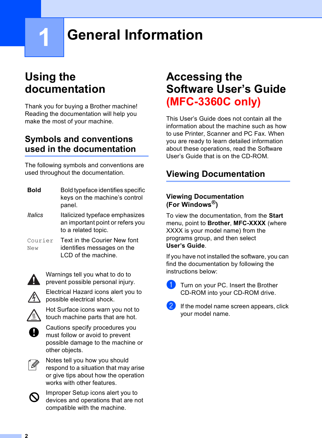 21Using the documentation 1Thank you for buying a Brother machine! Reading the documentation will help you make the most of your machine. Symbols and conventions used in the documentation 1The following symbols and conventions are used throughout the documentation.Accessing the Software User’s Guide (MFC-3360C only) 1This User’s Guide does not contain all the information about the machine such as how to use Printer, Scanner and PC Fax. When you are ready to learn detailed information about these operations, read the Software User’s Guide that is on the CD-ROM.Viewing Documentation 1Viewing Documentation (For Windows®)1To view the documentation, from the Start menu, point to Brother, MFC-XXXX (where XXXX is your model name) from the programs group, and then select User’s Guide.If you have not installed the software, you can find the documentation by following the instructions below:aTurn on your PC. Insert the Brother CD-ROM into your CD-ROM drive.bIf the model name screen appears, click your model name.General Information 1Bold Bold typeface identifies specific keys on the machine’s control panel.Italics Italicized typeface emphasizes an important point or refers you to a related topic.Courier NewText in the Courier New font identifies messages on the LCD of the machine. Warnings tell you what to do to prevent possible personal injury. Electrical Hazard icons alert you to possible electrical shock. Hot Surface icons warn you not to touch machine parts that are hot. Cautions specify procedures you must follow or avoid to prevent possible damage to the machine or other objects. Notes tell you how you should respond to a situation that may arise or give tips about how the operation works with other features. Improper Setup icons alert you to devices and operations that are not compatible with the machine.