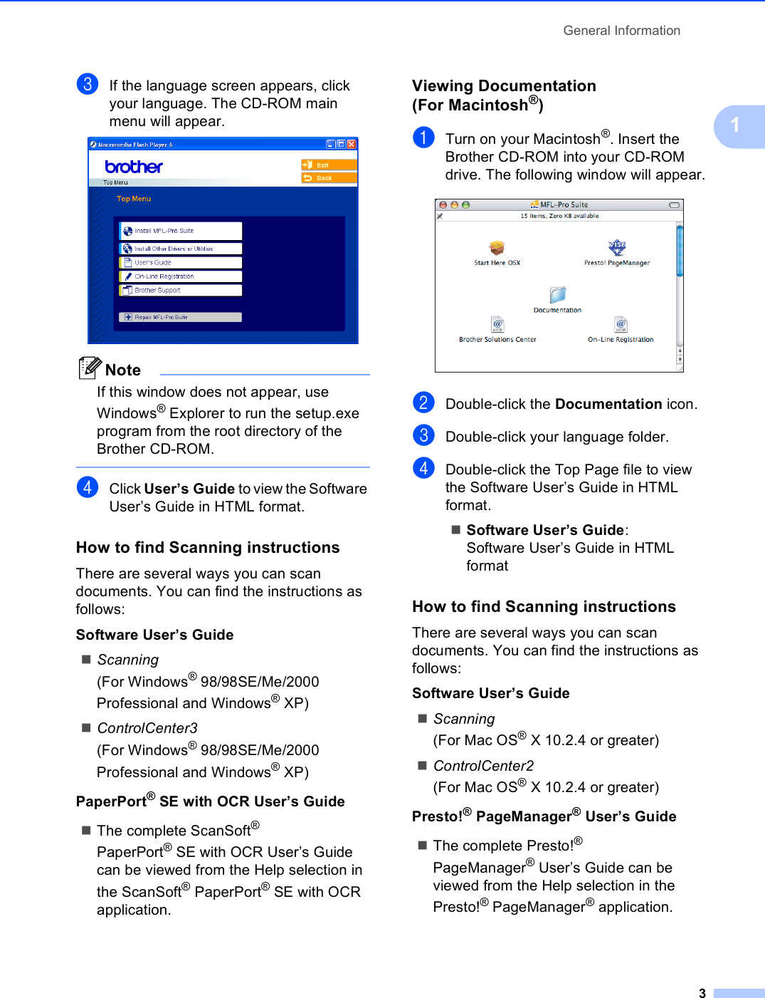 General Information31cIf the language screen appears, click your language. The CD-ROM main menu will appear. NoteIf this window does not appear, use Windows® Explorer to run the setup.exe program from the root directory of the Brother CD-ROM. dClick User’s Guide to view the Software User’s Guide in HTML format.How to find Scanning instructions 1There are several ways you can scan documents. You can find the instructions as follows:Software User’s GuideScanning(For Windows® 98/98SE/Me/2000 Professional and Windows® XP)ControlCenter3(For Windows® 98/98SE/Me/2000 Professional and Windows® XP)PaperPort®SE with OCR User’s GuideThe complete ScanSoft® PaperPort®SE with OCR User’s Guide can be viewed from the Help selection in the ScanSoft® PaperPort®SE with OCR application.Viewing Documentation (For Macintosh®)1aTurn on your Macintosh®. Insert the Brother CD-ROM into your CD-ROM drive. The following window will appear. bDouble-click the Documentation icon.cDouble-click your language folder.dDouble-click the Top Page file to view the Software User’s Guide in HTML format.Software User’s Guide:Software User’s Guide in HTML format How to find Scanning instructions 1There are several ways you can scan documents. You can find the instructions as follows:Software User’s GuideScanning(For Mac OS® X 10.2.4 or greater)ControlCenter2(For Mac OS® X 10.2.4 or greater)Presto!® PageManager® User’s GuideThe complete Presto!® PageManager®User’s Guide can be viewed from the Help selection in the Presto!® PageManager® application.