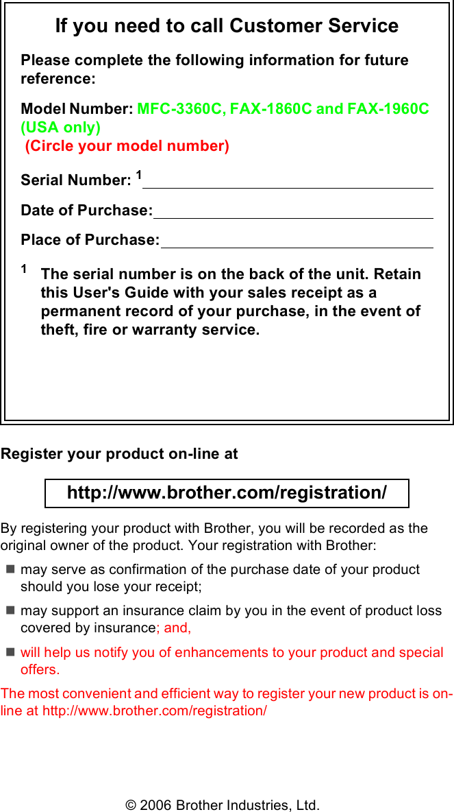 If you need to call Customer ServicePlease complete the following information for future reference:Model Number: MFC-3360C, FAX-1860C and FAX-1960C (USA only) (Circle your model number)Serial Number: 1                                                                      Date of Purchase:                                                                    Place of Purchase:                                                                  1The serial number is on the back of the unit. Retain this User&apos;s Guide with your sales receipt as a permanent record of your purchase, in the event of theft, fire or warranty service.Register your product on-line at http://www.brother.com/registration/ By registering your product with Brother, you will be recorded as the original owner of the product. Your registration with Brother:may serve as confirmation of the purchase date of your product should you lose your receipt;may support an insurance claim by you in the event of product loss covered by insurance; and,will help us notify you of enhancements to your product and special offers.The most convenient and efficient way to register your new product is on-line at http://www.brother.com/registration/© 2006 Brother Industries, Ltd.