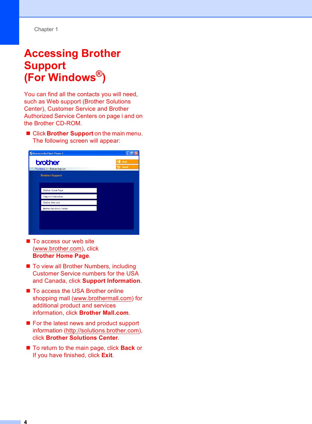 Chapter 14Accessing Brother Support (For Windows®)1You can find all the contacts you will need, such as Web support (Brother Solutions Center), Customer Service and Brother Authorized Service Centers on page i and on the Brother CD-ROM.Click Brother Support on the main menu. The following screen will appear: To access our web site (www.brother.com), click Brother Home Page.To view all Brother Numbers, including Customer Service numbers for the USA and Canada, click Support Information.To access the USA Brother online shopping mall (www.brothermall.com) for additional product and services information, click Brother Mall.com.For the latest news and product support information (http://solutions.brother.com), click Brother Solutions Center.To return to the main page, click Back or If you have finished, click Exit.