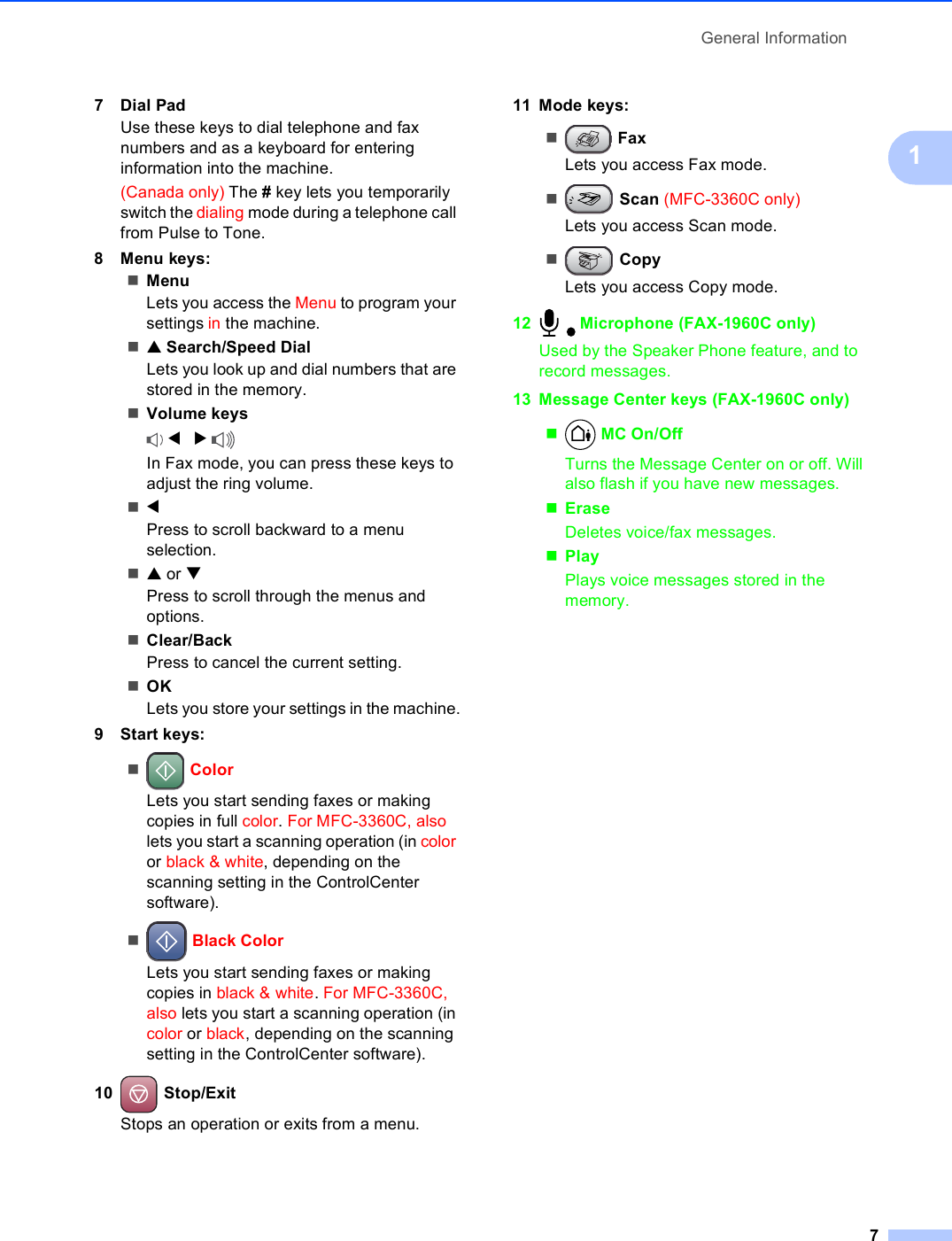 General Information717Dial PadUse these keys to dial telephone and fax numbers and as a keyboard for entering information into the machine.(Canada only) The # key lets you temporarily switch the dialing mode during a telephone call from Pulse to Tone.8 Menu keys:MenuLets you access the Menu to program your settings in the machine.a Search/Speed DialLets you look up and dial numbers that are stored in the memory. Volume keys d   c In Fax mode, you can press these keys to adjust the ring volume.dPress to scroll backward to a menu selection.a or bPress to scroll through the menus and options.Clear/BackPress to cancel the current setting.OKLets you store your settings in the machine.9 Start keys: ColorLets you start sending faxes or making copies in full color. For MFC-3360C, also lets you start a scanning operation (in color or black &amp; white, depending on the scanning setting in the ControlCenter software). Black ColorLets you start sending faxes or making copies in black &amp; white. For MFC-3360C, also lets you start a scanning operation (in color or black, depending on the scanning setting in the ControlCenter software).10  Stop/ExitStops an operation or exits from a menu.11 Mode keys: FaxLets you access Fax mode. Scan (MFC-3360C only)Lets you access Scan mode. CopyLets you access Copy mode.12  Microphone (FAX-1960C only)Used by the Speaker Phone feature, and to record messages.13 Message Center keys (FAX-1960C only) MC On/Off Turns the Message Center on or off. Will also flash if you have new messages.EraseDeletes voice/fax messages.PlayPlays voice messages stored in the memory.