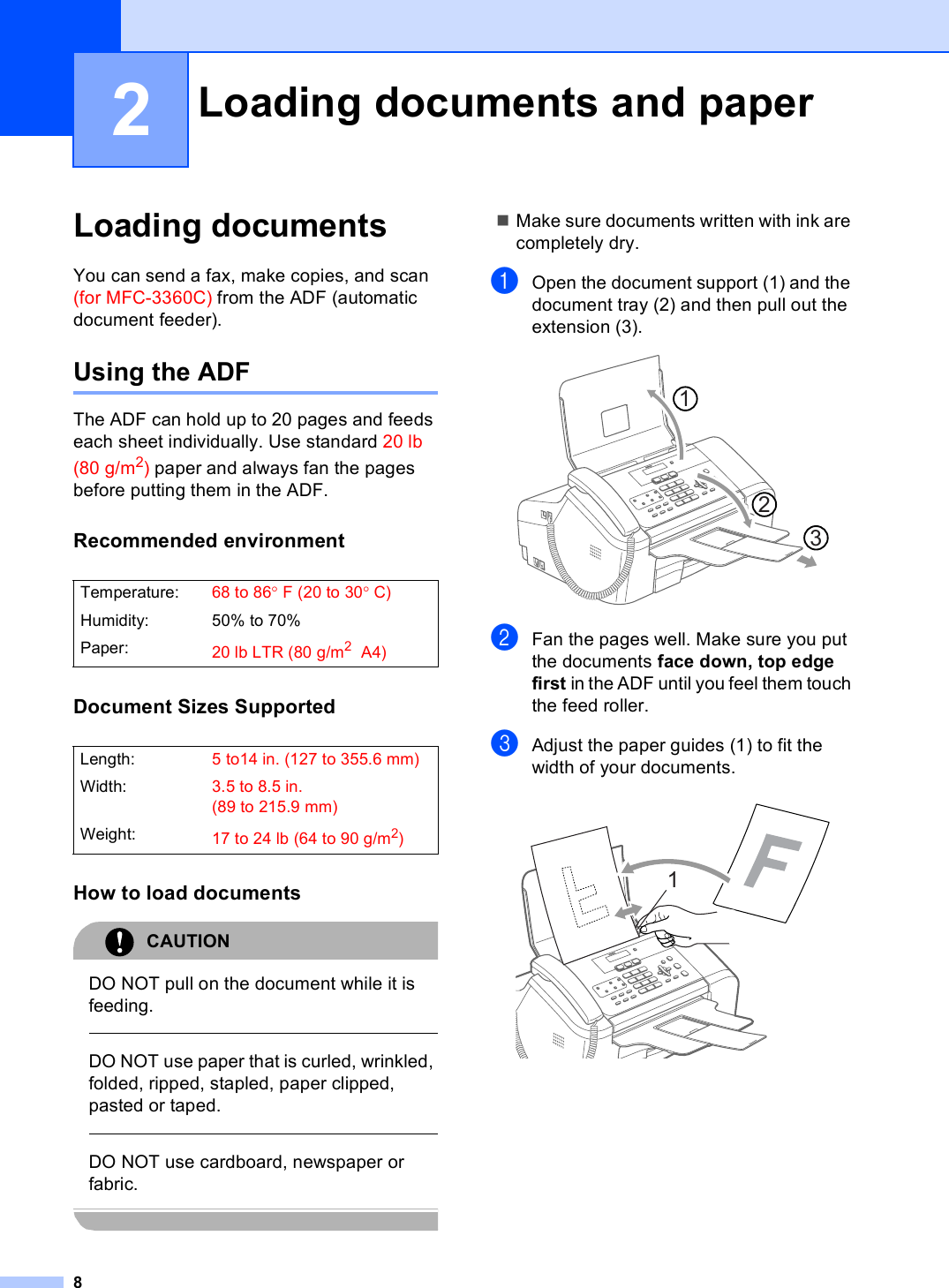 82Loading documents 2You can send a fax, make copies, and scan (for MFC-3360C) from the ADF (automatic document feeder).Using the ADF 2The ADF can hold up to 20 pages and feeds each sheet individually. Use standard 20 lb (80 g/m2) paper and always fan the pages before putting them in the ADF.Recommended environment 2Document Sizes Supported 2How to load documents 2CAUTION DO NOT pull on the document while it is feeding.  DO NOT use paper that is curled, wrinkled, folded, ripped, stapled, paper clipped, pasted or taped.  DO NOT use cardboard, newspaper or fabric. Make sure documents written with ink are completely dry.aOpen the document support (1) and the document tray (2) and then pull out the extension (3).  bFan the pages well. Make sure you put the documents face down, top edge first in the ADF until you feel them touch the feed roller. cAdjust the paper guides (1) to fit the width of your documents. Loading documents and paper 2Temperature: 68 to 86°F (20 to 30°C)Humidity: 50% to 70%Paper: 20 lb LTR (80 g/m2 A4)Length: 5 to14 in. (127 to 355.6 mm)Width: 3.5 to 8.5 in. (89 to 215.9 mm)Weight: 17to24lb (64to90g/m2)1231