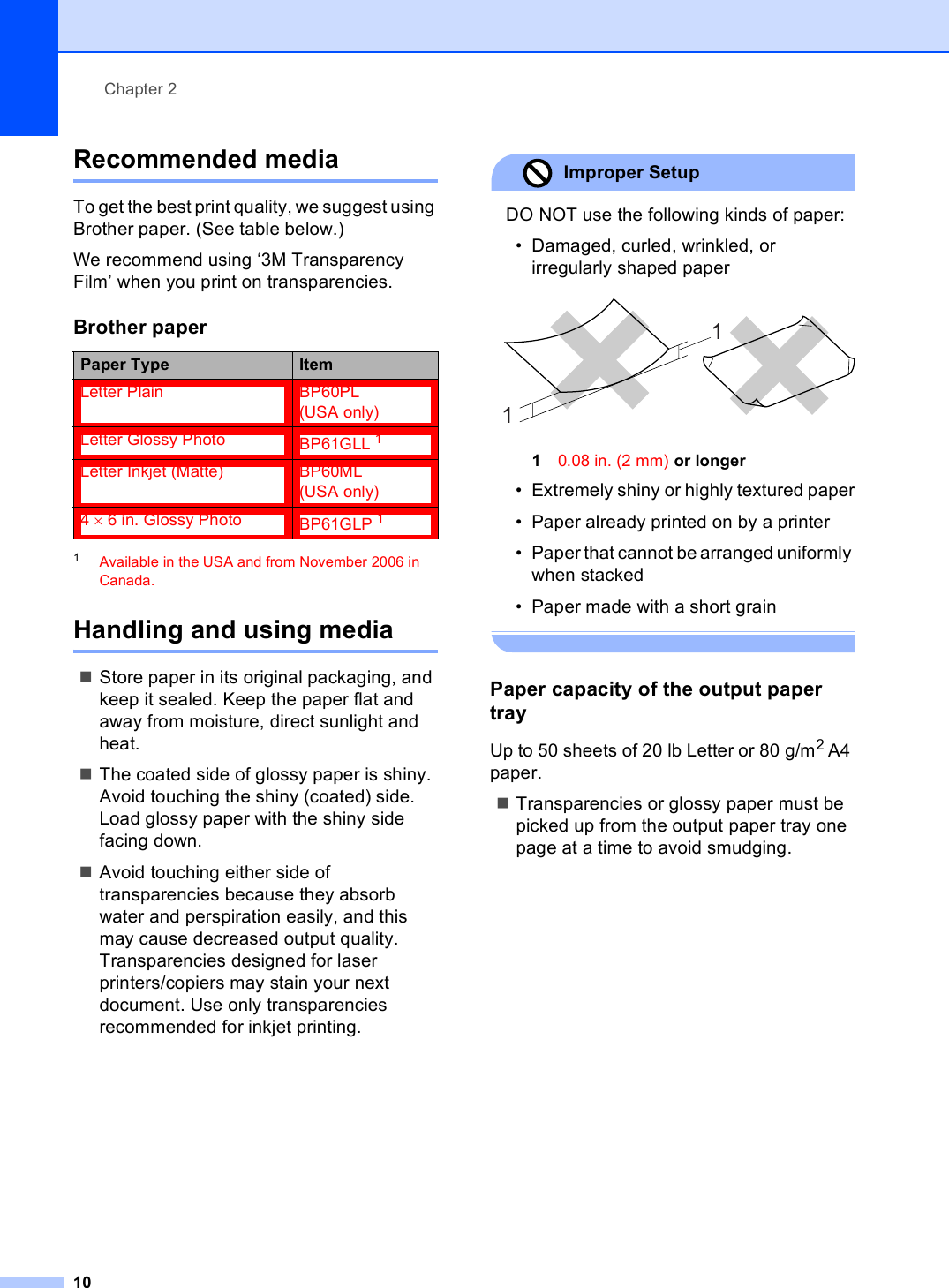Chapter 210Recommended media 2To get the best print quality, we suggest using Brother paper. (See table below.)We recommend using ‘3M Transparency Film’ when you print on transparencies.1Available in the USA and from November 2006 in Canada.Handling and using media 2Store paper in its original packaging, and keep it sealed. Keep the paper flat and away from moisture, direct sunlight and heat.The coated side of glossy paper is shiny. Avoid touching the shiny (coated) side. Load glossy paper with the shiny side facing down.Avoid touching either side of transparencies because they absorb water and perspiration easily, and this may cause decreased output quality. Transparencies designed for laser printers/copiers may stain your next document. Use only transparencies recommended for inkjet printing.Improper Setup DO NOT use the following kinds of paper:• Damaged, curled, wrinkled, or irregularly shaped paper 10.08 in. (2 mm) or longer• Extremely shiny or highly textured paper• Paper already printed on by a printer• Paper that cannot be arranged uniformly when stacked• Paper made with a short grain Paper capacity of the output paper tray 2Up to 50 sheets of 20 lb Letter or 80 g/m2 A4 paper.Transparencies or glossy paper must be picked up from the output paper tray one page at a time to avoid smudging.Brother paperPaper Type ItemLetter Plain BP60PL (USA only)Letter Glossy Photo BP61GLL 1Letter Inkjet (Matte) BP60ML (USA only)4 × 6 in. Glossy Photo BP61GLP 111