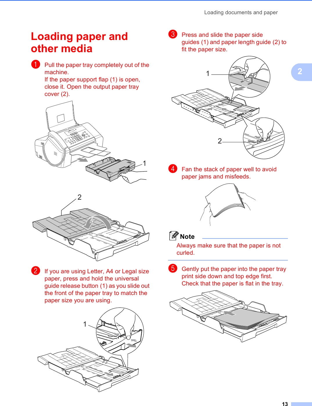 Loading documents and paper132Loading paper and other media  2aPull the paper tray completely out of the machine.If the paper support flap (1) is open, close it. Open the output paper tray cover (2).  bIf you are using Letter, A4 or Legal size paper, press and hold the universal guide release button (1) as you slide out the front of the paper tray to match the paper size you are using. cPress and slide the paper side guides (1) and paper length guide (2) to fit the paper size. dFan the stack of paper well to avoid paper jams and misfeeds. NoteAlways make sure that the paper is not curled. eGently put the paper into the paper tray print side down and top edge first.Check that the paper is flat in the tray. 12121