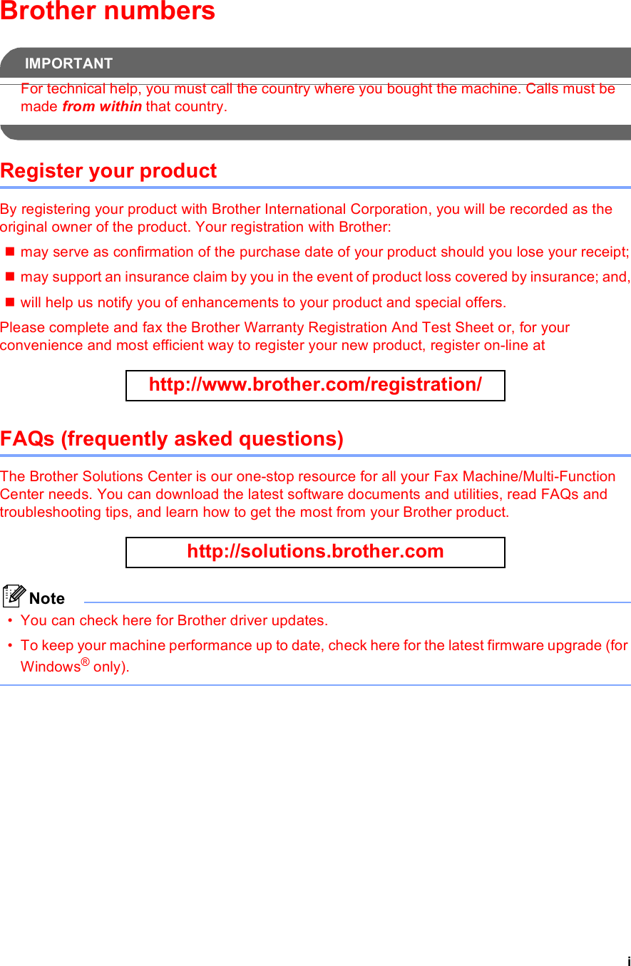 iBrother numbersIMPORTANTFor technical help, you must call the country where you bought the machine. Calls must be made from within that country. Register your productBy registering your product with Brother International Corporation, you will be recorded as the original owner of the product. Your registration with Brother:may serve as confirmation of the purchase date of your product should you lose your receipt;may support an insurance claim by you in the event of product loss covered by insurance; and,will help us notify you of enhancements to your product and special offers.Please complete and fax the Brother Warranty Registration And Test Sheet or, for your convenience and most efficient way to register your new product, register on-line at  http://www.brother.com/registration/ FAQs (frequently asked questions)The Brother Solutions Center is our one-stop resource for all your Fax Machine/Multi-Function Center needs. You can download the latest software documents and utilities, read FAQs and troubleshooting tips, and learn how to get the most from your Brother product. http://solutions.brother.com Note• You can check here for Brother driver updates.• To keep your machine performance up to date, check here for the latest firmware upgrade (for Windows® only). 