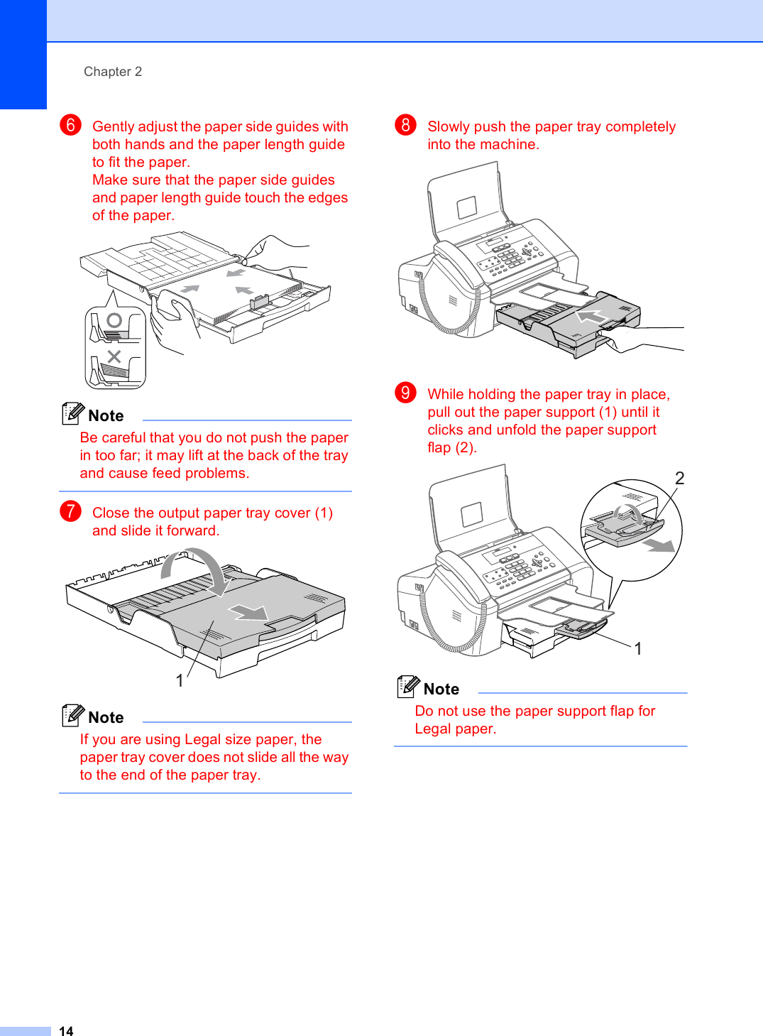 Chapter 214fGently adjust the paper side guides with both hands and the paper length guide to fit the paper.Make sure that the paper side guides and paper length guide touch the edges of the paper. NoteBe careful that you do not push the paper in too far; it may lift at the back of the tray and cause feed problems. gClose the output paper tray cover (1) and slide it forward. NoteIf you are using Legal size paper, the paper tray cover does not slide all the way to the end of the paper tray. hSlowly push the paper tray completely into the machine. iWhile holding the paper tray in place, pull out the paper support (1) until it clicks and unfold the paper support flap (2). NoteDo not use the paper support flap for Legal paper. 121