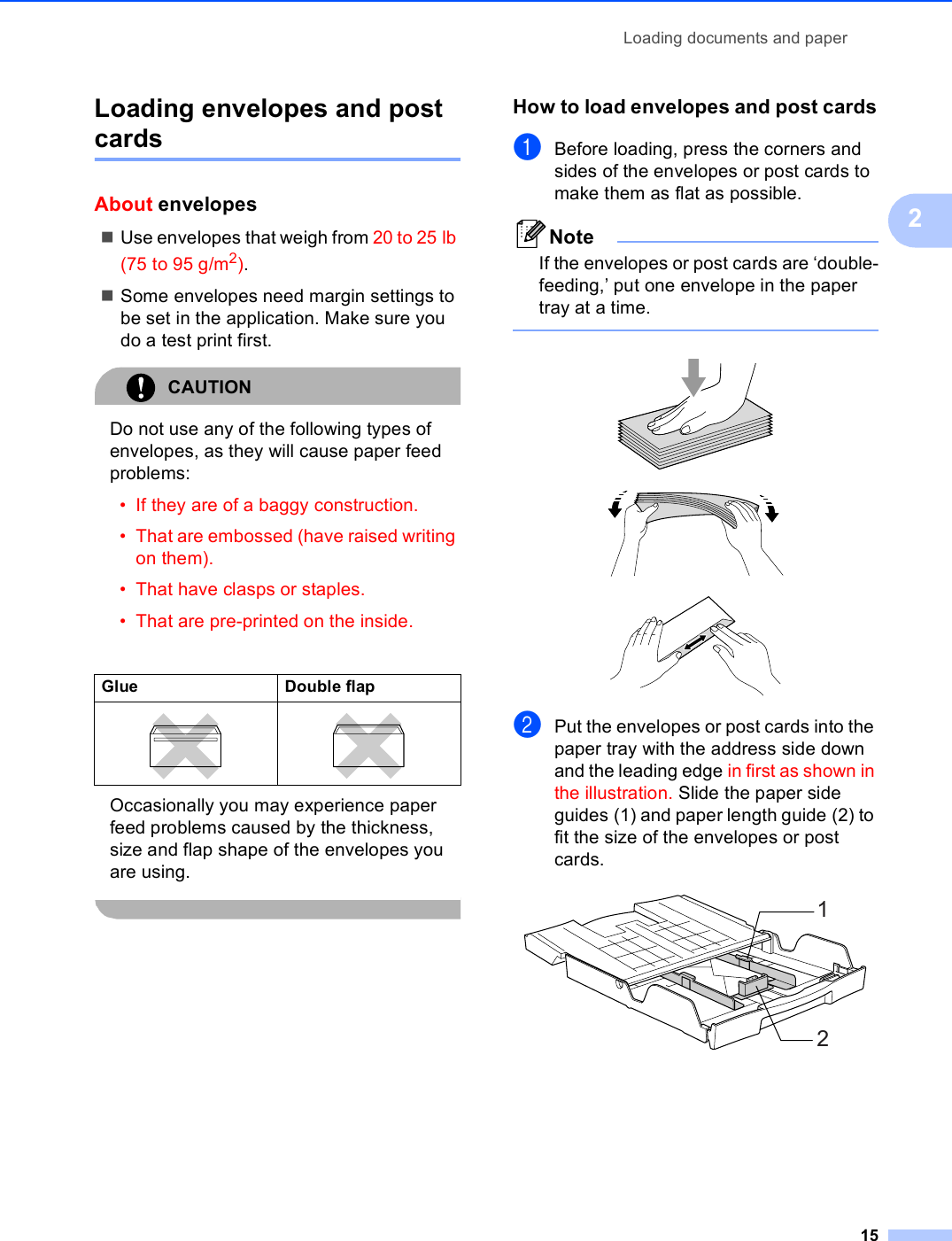 Loading documents and paper152Loading envelopes and post cards 2About envelopes 2Use envelopes that weigh from 20 to 25 lb (75 to 95 g/m2).Some envelopes need margin settings to be set in the application. Make sure you do a test print first.CAUTION Do not use any of the following types of envelopes, as they will cause paper feed problems:• If they are of a baggy construction.• That are embossed (have raised writing on them).• That have clasps or staples.• That are pre-printed on the inside. Occasionally you may experience paper feed problems caused by the thickness, size and flap shape of the envelopes you are using.  How to load envelopes and post cards2aBefore loading, press the corners and sides of the envelopes or post cards to make them as flat as possible.NoteIf the envelopes or post cards are ‘double-feeding,’ put one envelope in the paper tray at a time.    bPut the envelopes or post cards into the paper tray with the address side down and the leading edge in first as shown in the illustration. Slide the paper side guides (1) and paper length guide (2) to fit the size of the envelopes or post cards. Glue Double flap   12