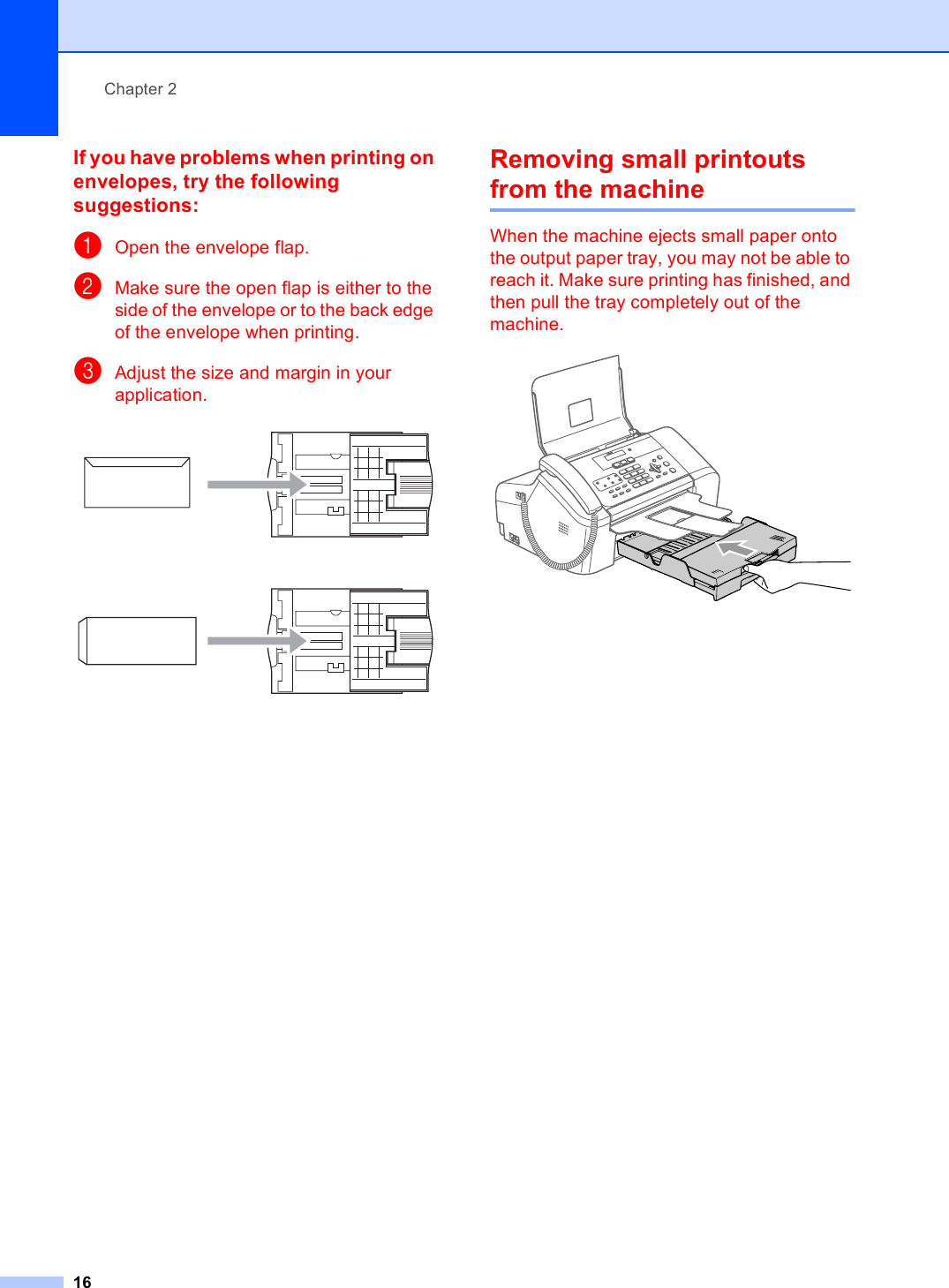Chapter 216If you have problems when printing on envelopes, try the following suggestions: 2aOpen the envelope flap.bMake sure the open flap is either to the side of the envelope or to the back edge of the envelope when printing.cAdjust the size and margin in your application. Removing small printouts from the machine 2When the machine ejects small paper onto the output paper tray, you may not be able to reach it. Make sure printing has finished, and then pull the tray completely out of the machine. 