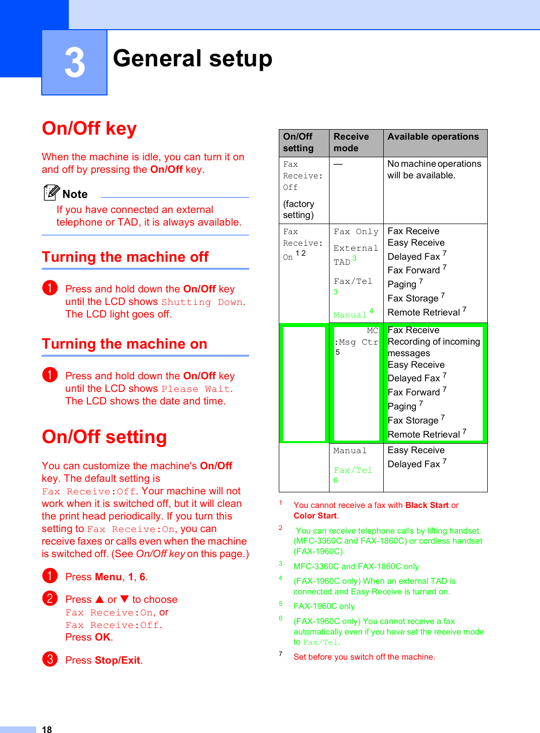 183On/Off key 3When the machine is idle, you can turn it on and off by pressing the On/Off key. NoteIf you have connected an external telephone or TAD, it is always available. Turning the machine off 3aPress and hold down the On/Off key until the LCD shows Shutting Down.The LCD light goes off.Turning the machine on 3aPress and hold down the On/Off key until the LCD shows Please Wait.The LCD shows the date and time.On/Off setting  3You can customize the machine&apos;s On/Off key. The default setting is Fax Receive:Off. Your machine will not work when it is switched off, but it will clean the print head periodically. If you turn this setting to Fax Receive:On, you can receive faxes or calls even when the machine is switched off. (See On/Off key on this page.)aPress Menu, 1, 6.bPress a or b to choose Fax Receive:On, or Fax Receive:Off.Press OK.cPress Stop/Exit.1You cannot receive a fax with Black Start or Color Start.2 You can receive telephone calls by lifting handset. (MFC-3360C and FAX-1860C) or cordless handset (FAX-1960C).3MFC-3360C and FAX-1860C only4(FAX-1960C only) When an external TAD is connected and Easy Receive is turned on.5FAX-1960C only6(FAX-1960C only) You cannot receive a fax automatically even if you have set the receive mode to Fax/Tel. 7Set before you switch off the machine.General setup 3On/Off settingReceive modeAvailable operationsFaxReceive:Off(factory setting)— No machine operations will be available.FaxReceive:On12Fax OnlyExternal TAD 3Fax/Tel3Manual 4Fax Receive Easy ReceiveDelayed Fax 7Fax Forward 7Paging 7 Fax Storage 7 Remote Retrieval 7MC:Msg Ctr5Fax Receive Recording of incoming messagesEasy ReceiveDelayed Fax 7Fax Forward 7Paging 7Fax Storage 7Remote Retrieval 7ManualFax/Tel6Easy ReceiveDelayed Fax 7 