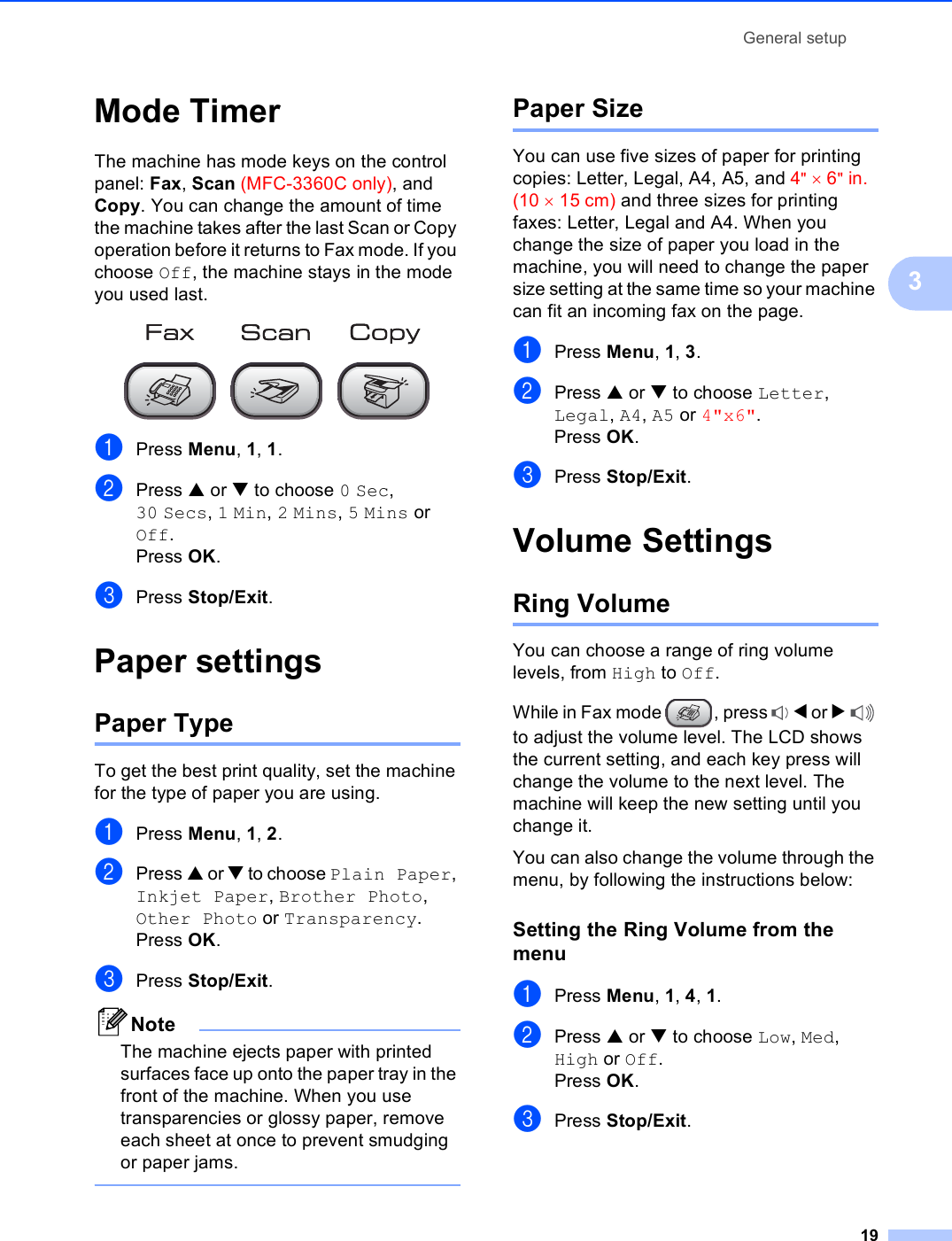 General setup193Mode Timer 3The machine has mode keys on the control panel: Fax, Scan (MFC-3360C only), and Copy. You can change the amount of time the machine takes after the last Scan or Copy operation before it returns to Fax mode. If you choose Off, the machine stays in the mode you used last. aPress Menu, 1, 1.bPress a or b to choose 0 Sec, 30 Secs, 1 Min, 2 Mins, 5 Mins or Off.Press OK.cPress Stop/Exit.Paper settings 3Paper Type 3To get the best print quality, set the machine for the type of paper you are using.aPress Menu, 1, 2.bPress a or b to choose Plain Paper, Inkjet Paper, Brother Photo, Other Photo or Transparency.Press OK.cPress Stop/Exit.NoteThe machine ejects paper with printed surfaces face up onto the paper tray in the front of the machine. When you use transparencies or glossy paper, remove each sheet at once to prevent smudging or paper jams. Paper Size 3You can use five sizes of paper for printing copies: Letter, Legal, A4, A5, and 4&quot; × 6&quot;in. (10 × 15 cm) and three sizes for printing faxes: Letter, Legal and A4. When you change the size of paper you load in the machine, you will need to change the paper size setting at the same time so your machine can fit an incoming fax on the page.aPress Menu, 1, 3.bPress a or b to choose Letter, Legal, A4, A5 or 4&quot;x6&quot;.Press OK.cPress Stop/Exit.Volume Settings 3Ring Volume 3You can choose a range of ring volume levels, from High to Off.While in Fax mode  , press  d or c to adjust the volume level. The LCD shows the current setting, and each key press will change the volume to the next level. The machine will keep the new setting until you change it.You can also change the volume through the menu, by following the instructions below:Setting the Ring Volume from the menu 3aPress Menu, 1, 4, 1.bPress a or b to choose Low, Med, High or Off.Press OK.cPress Stop/Exit.