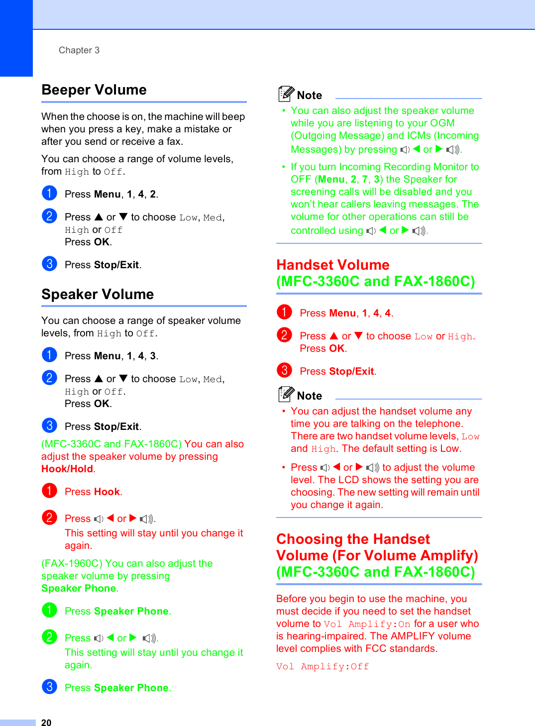 Chapter 320Beeper Volume 3When the choose is on, the machine will beep when you press a key, make a mistake or after you send or receive a fax.You can choose a range of volume levels, from High to Off.aPress Menu, 1, 4, 2.bPress a or b to choose Low, Med, High or OffPress OK.cPress Stop/Exit.Speaker Volume 3You can choose a range of speaker volume levels, from High to Off.aPress Menu, 1, 4, 3.bPress a or b to choose Low, Med, High or Off.Press OK.cPress Stop/Exit.(MFC-3360C and FAX-1860C) You can also adjust the speaker volume by pressing Hook/Hold.aPress Hook.bPress  d or c.This setting will stay until you change it again.(FAX-1960C) You can also adjust the speaker volume by pressing Speaker Phone. aPress Speaker Phone.bPress  d or c.This setting will stay until you change it again.cPress Speaker Phone.Note• You can also adjust the speaker volume while you are listening to your OGM (Outgoing Message) and ICMs (Incoming Messages) by pressing  d or c.• If you turn Incoming Recording Monitor to OFF (Menu, 2, 7, 3) the Speaker for screening calls will be disabled and you won’t hear callers leaving messages. The volume for other operations can still be controlled using  d or c. Handset Volume (MFC-3360C and FAX-1860C) 3aPress Menu, 1, 4, 4.bPress a or b to choose Low or High.Press OK.cPress Stop/Exit.Note• You can adjust the handset volume any time you are talking on the telephone. There are two handset volume levels, Low and High. The default setting is Low.• Press  d or c to adjust the volume level. The LCD shows the setting you are choosing. The new setting will remain until you change it again. Choosing the Handset Volume (For Volume Amplify) (MFC-3360C and FAX-1860C) 3Before you begin to use the machine, you must decide if you need to set the handset volume to Vol Amplify:On for a user who is hearing-impaired. The AMPLIFY volume level complies with FCC standards.Vol Amplify:Off