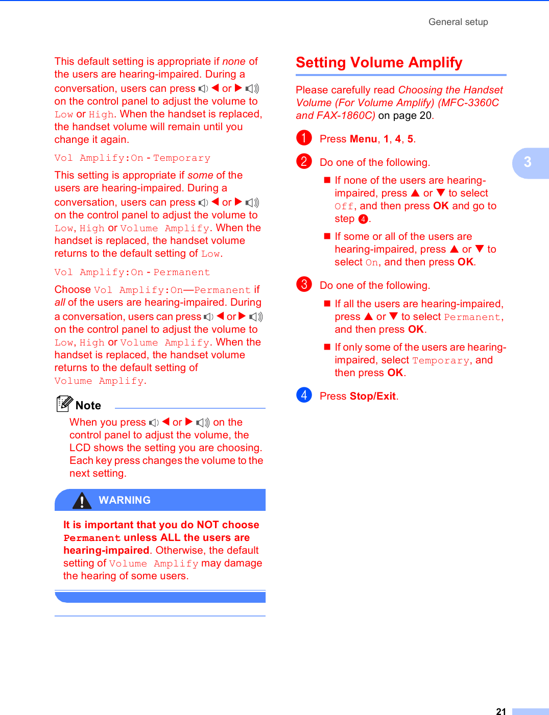General setup213This default setting is appropriate if none of the users are hearing-impaired. During a conversation, users can press  d or c on the control panel to adjust the volume to Low or High. When the handset is replaced, the handset volume will remain until you change it again.Vol Amplify:On - TemporaryThis setting is appropriate if some of the users are hearing-impaired. During a conversation, users can press  d or c on the control panel to adjust the volume to Low, High or Volume Amplify. When the handset is replaced, the handset volume returns to the default setting of Low.Vol Amplify:On - PermanentChoose Vol Amplify:On—Permanent if all of the users are hearing-impaired. During a conversation, users can press  d or c on the control panel to adjust the volume to Low, High or Volume Amplify. When the handset is replaced, the handset volume returns to the default setting of Volume Amplify.NoteWhen you press  d or c on the control panel to adjust the volume, the LCD shows the setting you are choosing. Each key press changes the volume to the next setting.WARNING It is important that you do NOT choose Permanent unless ALL the users are hearing-impaired. Otherwise, the default setting of Volume Amplify may damage the hearing of some users.  Setting Volume Amplify 3Please carefully read Choosing the Handset Volume (For Volume Amplify) (MFC-3360C and FAX-1860C) on page 20.aPress Menu, 1, 4, 5.bDo one of the following.If none of the users are hearing-impaired, press a or b to select Off, and then press OK and go to step d.If some or all of the users are hearing-impaired, press a or b to select On, and then press OK.cDo one of the following.If all the users are hearing-impaired, press a or b to select Permanent, and then press OK.If only some of the users are hearing-impaired, select Temporary, and then press OK.dPress Stop/Exit.