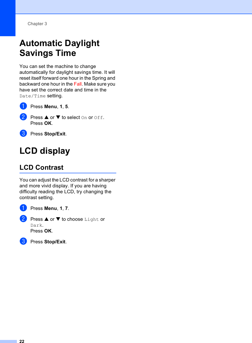 Chapter 322Automatic Daylight Savings Time 3You can set the machine to change automatically for daylight savings time. It will reset itself forward one hour in the Spring and backward one hour in the Fall. Make sure you have set the correct date and time in the Date/Time setting.aPress Menu, 1, 5.bPress a or b to select On or Off.Press OK.cPress Stop/Exit.LCD display 3LCD Contrast 3You can adjust the LCD contrast for a sharper and more vivid display. If you are having difficulty reading the LCD, try changing the contrast setting.aPress Menu, 1, 7.bPress a or b to choose Light or Dark.Press OK.cPress Stop/Exit.