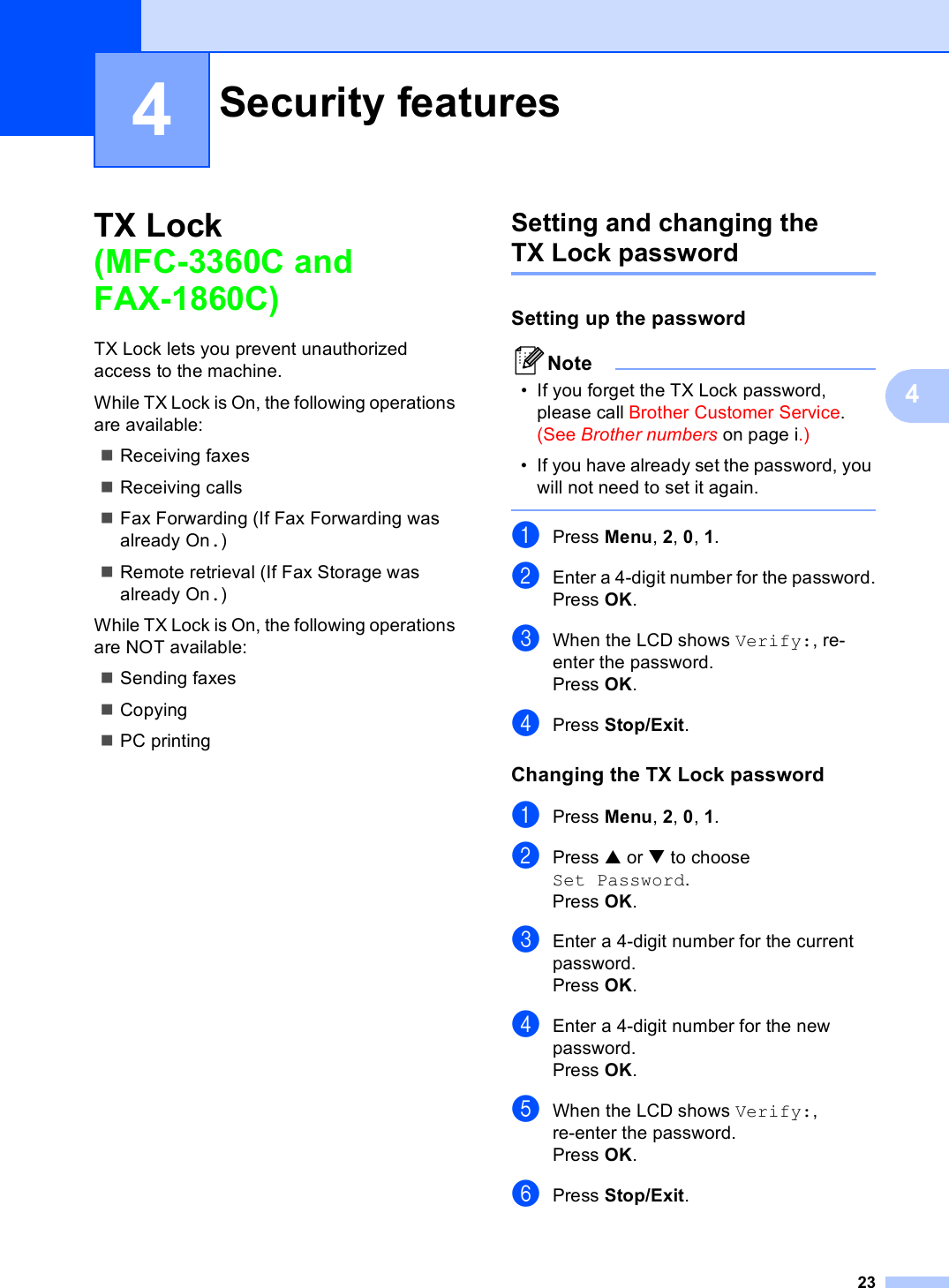 2344TX Lock (MFC-3360C and FAX-1860C) 4TX Lock lets you prevent unauthorized access to the machine.While TX Lock is On, the following operations are available:Receiving faxesReceiving callsFax Forwarding (If Fax Forwarding was already On.)Remote retrieval (If Fax Storage was already On.)While TX Lock is On, the following operations are NOT available:Sending faxesCopyingPC printing Setting and changing the TX Lock password 4Setting up the password 4Note• If you forget the TX Lock password, please call Brother Customer Service. (See Brother numbers on page i.)• If you have already set the password, you will not need to set it again. aPress Menu, 2, 0, 1.bEnter a 4-digit number for the password.Press OK.cWhen the LCD shows Verify:, re-enter the password.Press OK.dPress Stop/Exit.Changing the TX Lock password 4aPress Menu, 2, 0, 1.bPress a or b to choose Set Password.Press OK.cEnter a 4-digit number for the current password.Press OK.dEnter a 4-digit number for the new password.Press OK.eWhen the LCD shows Verify:, re-enter the password.Press OK.fPress Stop/Exit.Security features 4