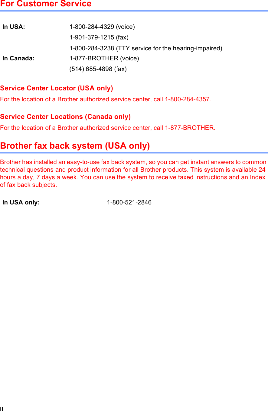 iiFor Customer Service Service Center Locator (USA only)For the location of a Brother authorized service center, call 1-800-284-4357.Service Center Locations (Canada only)For the location of a Brother authorized service center, call 1-877-BROTHER.Brother fax back system (USA only)Brother has installed an easy-to-use fax back system, so you can get instant answers to common technical questions and product information for all Brother products. This system is available 24 hours a day, 7 days a week. You can use the system to receive faxed instructions and an Index of fax back subjects.In USA: 1-800-284-4329 (voice)1-901-379-1215 (fax)1-800-284-3238 (TTY service for the hearing-impaired)In Canada: 1-877-BROTHER (voice)(514) 685-4898 (fax)In USA only: 1-800-521-2846