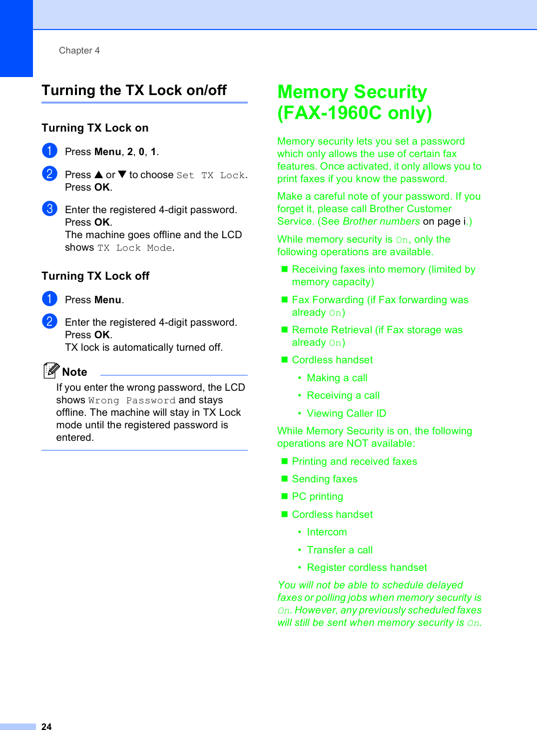 Chapter 424Turning the TX Lock on/off 4Turning TX Lock on 4aPress Menu, 2, 0, 1.bPress a or b to choose Set TX Lock.Press OK.cEnter the registered 4-digit password.Press OK.The machine goes offline and the LCD shows TX Lock Mode.Turning TX Lock off 4aPress Menu.bEnter the registered 4-digit password.Press OK.TX lock is automatically turned off.NoteIf you enter the wrong password, the LCD shows Wrong Password and stays offline. The machine will stay in TX Lock mode until the registered password is entered. Memory Security(FAX-1960C only) 4Memory security lets you set a password which only allows the use of certain fax features. Once activated, it only allows you to print faxes if you know the password. Make a careful note of your password. If you forget it, please call Brother Customer Service. (See Brother numbers on page i.)While memory security is On, only the following operations are available.Receiving faxes into memory (limited by memory capacity)Fax Forwarding (if Fax forwarding was already On)Remote Retrieval (if Fax storage was already On)Cordless handset• Making a call• Receiving a call• Viewing Caller IDWhile Memory Security is on, the following operations are NOT available:Printing and received faxesSending faxesPC printing Cordless handset•Intercom• Transfer a call• Register cordless handsetYou will not be able to schedule delayed faxes or polling jobs when memory security is On. However, any previously scheduled faxes will still be sent when memory security is On.
