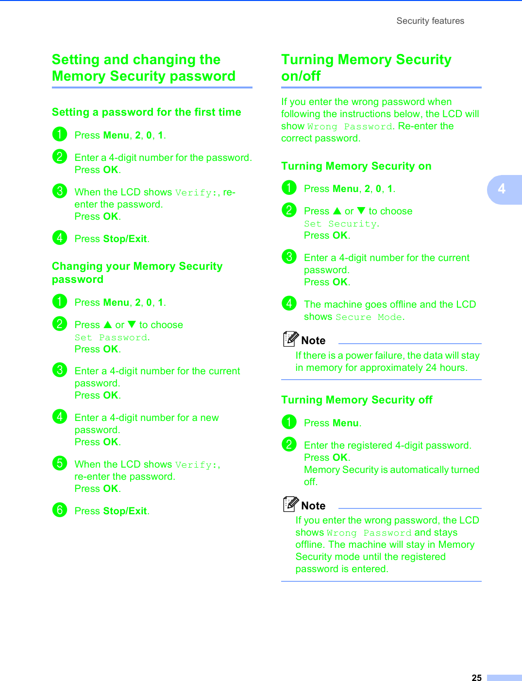Security features254Setting and changing the Memory Security password 4Setting a password for the first time 4aPress Menu, 2, 0, 1.bEnter a 4-digit number for the password.Press OK.cWhen the LCD shows Verify:, re-enter the password.Press OK.dPress Stop/Exit.Changing your Memory Security password 4aPress Menu, 2, 0, 1.bPress a or b to choose Set Password.Press OK.cEnter a 4-digit number for the current password.Press OK.dEnter a 4-digit number for a new password.Press OK.eWhen the LCD shows Verify:, re-enter the password.Press OK.fPress Stop/Exit.Turning Memory Security on/off 4If you enter the wrong password when following the instructions below, the LCD will show Wrong Password. Re-enter the correct password.Turning Memory Security on 4aPress Menu, 2, 0, 1.bPress a or b to choose Set Security.Press OK.cEnter a 4-digit number for the current password.Press OK.dThe machine goes offline and the LCD shows Secure Mode.NoteIf there is a power failure, the data will stay in memory for approximately 24 hours.  Turning Memory Security off 4aPress Menu.bEnter the registered 4-digit password.Press OK.Memory Security is automatically turned off.NoteIf you enter the wrong password, the LCD shows Wrong Password and stays offline. The machine will stay in Memory Security mode until the registered password is entered. 
