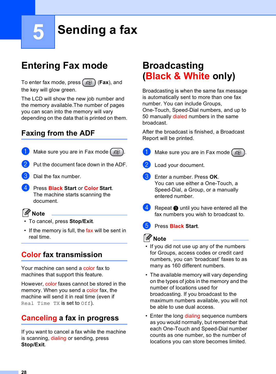 285Entering Fax mode 5To enter fax mode, press  (Fax), and the key will glow green.The LCD will show the new job number and the memory available.The number of pages you can scan into the memory will vary depending on the data that is printed on them.Faxing from the ADF  5aMake sure you are in Fax mode  .bPut the document face down in the ADF.cDial the fax number.dPress Black Start or Color Start.The machine starts scanning the document.Note• To cancel, press Stop/Exit.• If the memory is full, the fax will be sent in real time. Color fax transmission 5Your machine can send a color fax to machines that support this feature.However, color faxes cannot be stored in the memory. When you send a color fax, the machine will send it in real time (even if Real Time TX is set to Off). Canceling a fax in progress 5If you want to cancel a fax while the machine is scanning, dialing or sending, press Stop/Exit.Broadcasting(Black &amp; White only) 5Broadcasting is when the same fax message is automatically sent to more than one fax number. You can include Groups, One-Touch, Speed-Dial numbers, and up to 50 manually dialed numbers in the same broadcast. After the broadcast is finished, a Broadcast Report will be printed.aMake sure you are in Fax mode  .bLoad your document.cEnter a number. Press OK.You can use either a One-Touch, a Speed-Dial, a Group, or a manually entered number.dRepeat c until you have entered all the fax numbers you wish to broadcast to.ePress Black Start.Note• If you did not use up any of the numbers for Groups, access codes or credit card numbers, you can ‘broadcast’ faxes to as many as 160 different numbers.• The available memory will vary depending on the types of jobs in the memory and the number of locations used for broadcasting. If you broadcast to the maximum numbers available, you will not be able to use dual access.• Enter the long dialing sequence numbers as you would normally, but remember that each One-Touch and Speed-Dial number counts as one number, so the number of locations you can store becomes limited. Sending a fax 5