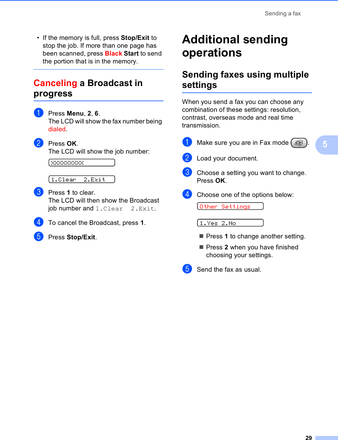 Sending a fax295• If the memory is full, press Stop/Exit to stop the job. If more than one page has been scanned, press Black Start to send the portion that is in the memory. Canceling a Broadcast in progress 5aPress Menu, 2, 6.The LCD will show the fax number being dialed.bPress OK.The LCD will show the job number: XXXXXXXXX 1.Clear 2.ExitcPress 1 to clear.The LCD will then show the Broadcast job number and 1.Clear 2.Exit.dTo cancel the Broadcast, press 1.ePress Stop/Exit.Additional sending operations 5Sending faxes using multiple settings 5When you send a fax you can choose any combination of these settings: resolution, contrast, overseas mode and real time transmission.aMake sure you are in Fax mode  .bLoad your document.cChoose a setting you want to change.Press OK.dChoose one of the options below: Other Settings 1.Yes 2.NoPress 1 to change another setting.Press 2 when you have finished choosing your settings.eSend the fax as usual.