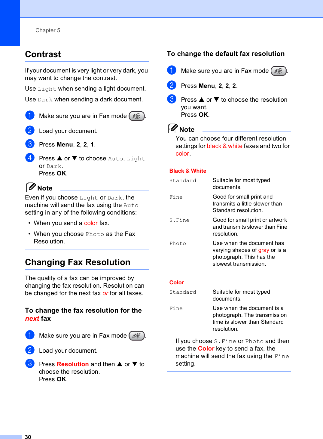 Chapter 530Contrast 5If your document is very light or very dark, you may want to change the contrast. Use Light when sending a light document.Use Dark when sending a dark document.aMake sure you are in Fax mode  .bLoad your document.cPress Menu, 2, 2, 1.dPress a or b to choose Auto, Light or Dark. Press OK. NoteEven if you choose Light or Dark, the machine will send the fax using the Auto setting in any of the following conditions:• When you send a color fax.• When you choose Photo as the Fax Resolution. Changing Fax Resolution 5The quality of a fax can be improved by changing the fax resolution. Resolution can be changed for the next fax or for all faxes.To change the fax resolution for the next fax 5aMake sure you are in Fax mode  .bLoad your document.cPress Resolution and then a or b to choose the resolution.Press OK.To change the default fax resolution 5aMake sure you are in Fax mode  .bPress Menu, 2, 2, 2.cPress a or b to choose the resolution you want.Press OK. NoteYou can choose four different resolution settings for black &amp; white faxes and two for color.If you choose S.Fine or Photo and then use the Color key to send a fax, the machine will send the fax using the Fine setting. Black &amp; White Standard Suitable for most typed documents.Fine Good for small print and transmits a little slower than Standard resolution.S.Fine Good for small print or artwork and transmits slower than Fine resolution.Photo Use when the document has varying shades of gray or is a photograph. This has the slowest transmission.ColorStandard Suitable for most typed documents.Fine Use when the document is a photograph. The transmission time is slower than Standard resolution.