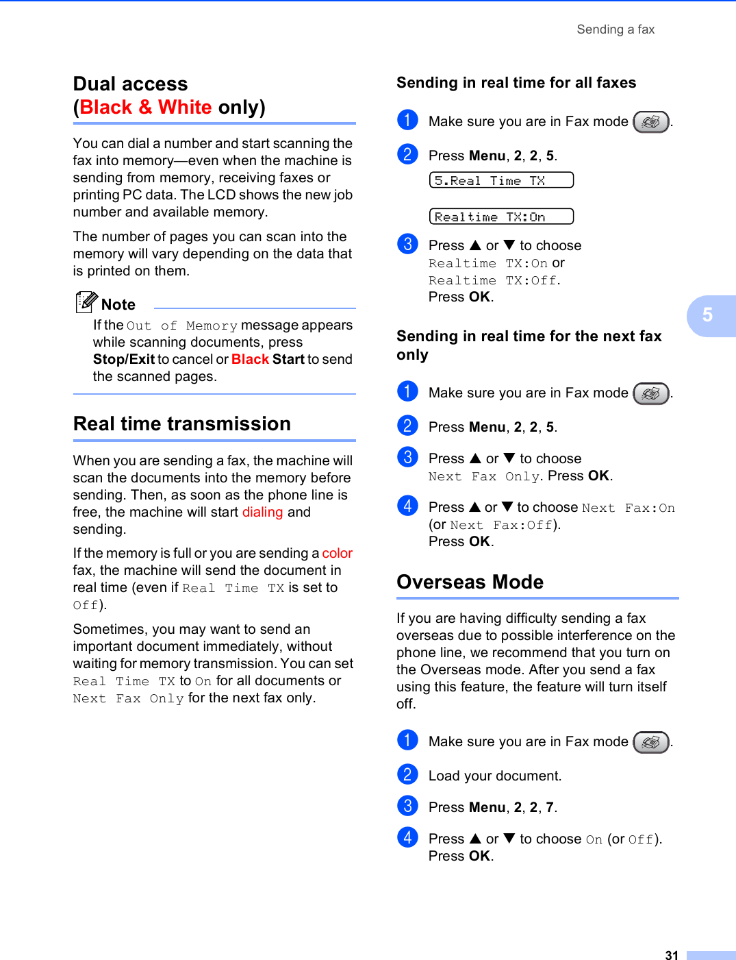 Sending a fax315Dual access (Black &amp; White only) 5You can dial a number and start scanning the fax into memory—even when the machine is sending from memory, receiving faxes or printing PC data. The LCD shows the new job number and available memory.The number of pages you can scan into the memory will vary depending on the data that is printed on them.NoteIf the Out of Memory message appears while scanning documents, press Stop/Exit to cancel or Black Start to send the scanned pages. Real time transmission 5When you are sending a fax, the machine will scan the documents into the memory before sending. Then, as soon as the phone line is free, the machine will start dialing and sending.If the memory is full or you are sending a color fax, the machine will send the document in real time (even if Real Time TX is set to Off).Sometimes, you may want to send an important document immediately, without waiting for memory transmission. You can set Real Time TX to On for all documents or Next Fax Only for the next fax only.Sending in real time for all faxes 5aMake sure you are in Fax mode  .bPress Menu, 2, 2, 5. 5.Real Time TX Realtime TX:OncPress a or b to choose Realtime TX:On or Realtime TX:Off.Press OK.Sending in real time for the next fax only 5aMake sure you are in Fax mode  .bPress Menu, 2, 2, 5.cPress a or b to choose Next Fax Only. Press OK.dPress a or b to choose Next Fax:On (or Next Fax:Off).Press OK.Overseas Mode 5If you are having difficulty sending a fax overseas due to possible interference on the phone line, we recommend that you turn on the Overseas mode. After you send a fax using this feature, the feature will turn itself off.aMake sure you are in Fax mode  .bLoad your document.cPress Menu, 2, 2, 7.dPress a or b to choose On (or Off).Press OK.