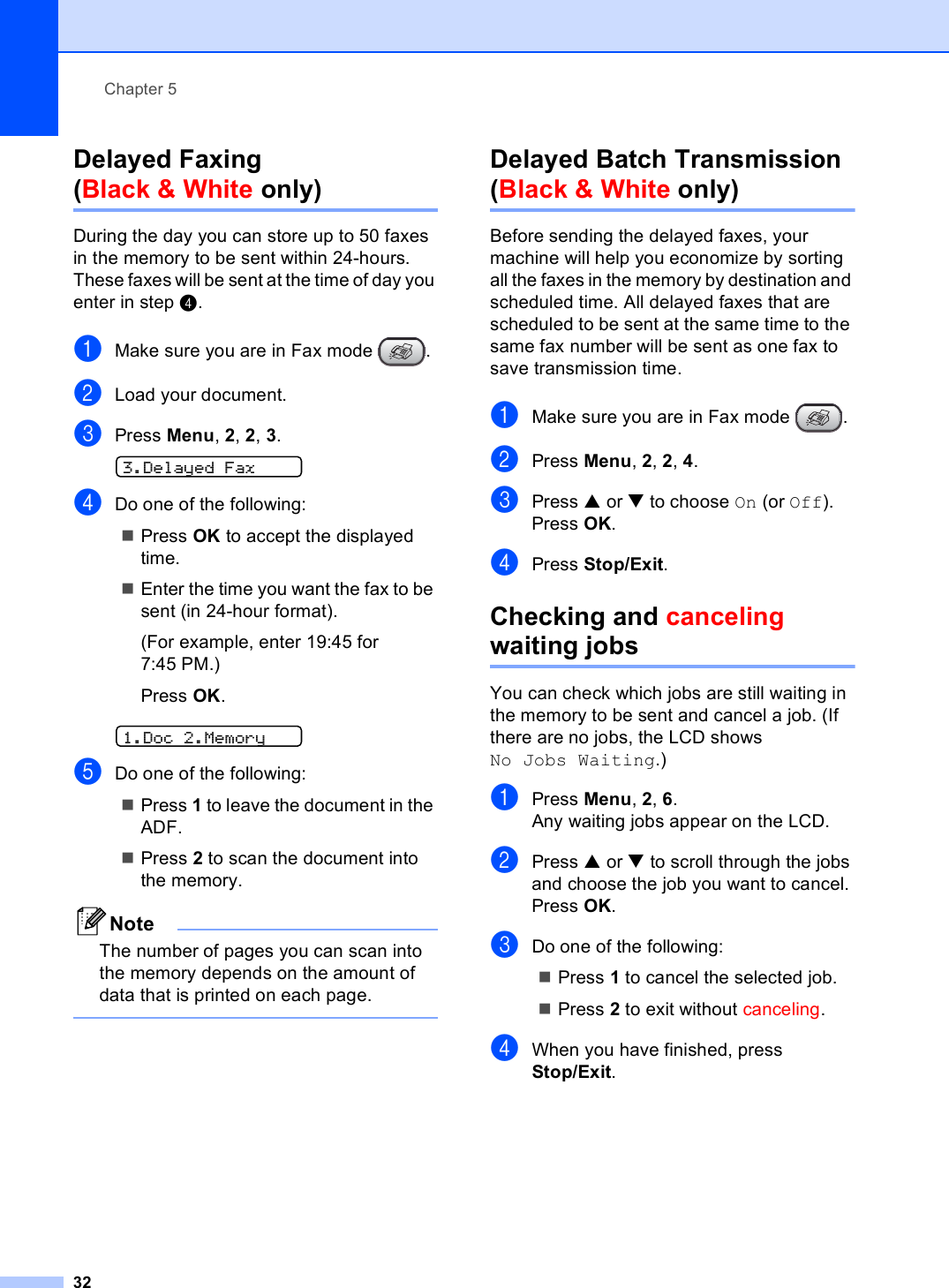 Chapter 532Delayed Faxing (Black &amp; White only) 5During the day you can store up to 50 faxes in the memory to be sent within 24-hours. These faxes will be sent at the time of day you enter in step d.aMake sure you are in Fax mode  .bLoad your document.cPress Menu, 2, 2, 3. 3.Delayed FaxdDo one of the following:Press OK to accept the displayed time.Enter the time you want the fax to be sent (in 24-hour format).(For example, enter 19:45 for 7:45 PM.)Press OK. 1.Doc 2.MemoryeDo one of the following:Press 1 to leave the document in the ADF.Press 2 to scan the document into the memory.NoteThe number of pages you can scan into the memory depends on the amount of data that is printed on each page. Delayed Batch Transmission(Black &amp; White only) 5Before sending the delayed faxes, your machine will help you economize by sorting all the faxes in the memory by destination and scheduled time. All delayed faxes that are scheduled to be sent at the same time to the same fax number will be sent as one fax to save transmission time.aMake sure you are in Fax mode  .bPress Menu, 2, 2, 4.cPress a or b to choose On (or Off).Press OK.dPress Stop/Exit.Checking and canceling waiting jobs 5You can check which jobs are still waiting in the memory to be sent and cancel a job. (If there are no jobs, the LCD shows No Jobs Waiting.)aPress Menu, 2, 6.Any waiting jobs appear on the LCD.bPress a or b to scroll through the jobs and choose the job you want to cancel.Press OK.cDo one of the following:Press 1 to cancel the selected job.Press 2 to exit without canceling.dWhen you have finished, press Stop/Exit.