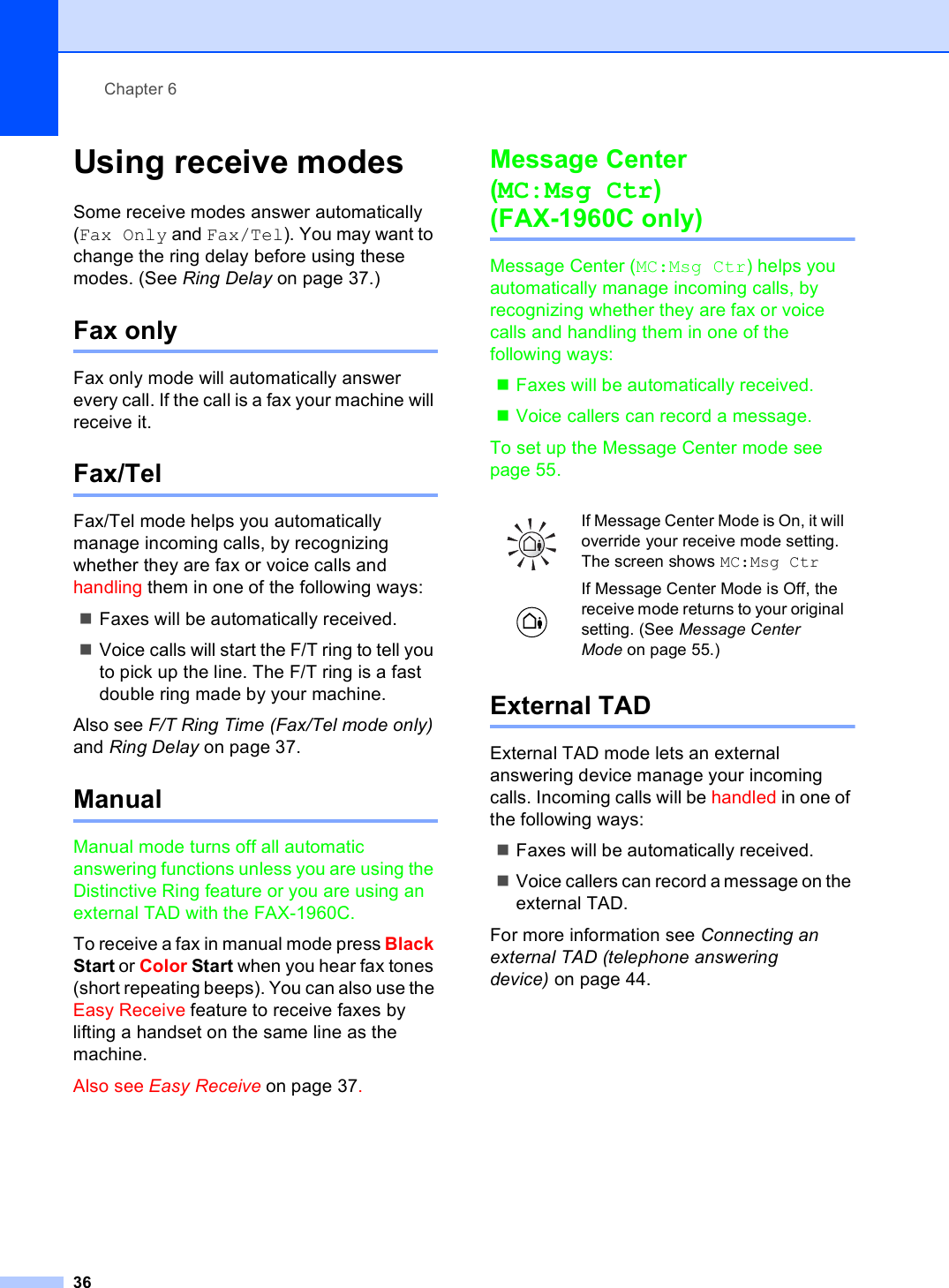 Chapter 636Using receive modes 6Some receive modes answer automatically (Fax Only and Fax/Tel). You may want to change the ring delay before using these modes. (See Ring Delay on page 37.)Fax only 6Fax only mode will automatically answer every call. If the call is a fax your machine will receive it.Fax/Tel 6Fax/Tel mode helps you automatically manage incoming calls, by recognizing whether they are fax or voice calls and handling them in one of the following ways:Faxes will be automatically received.Voice calls will start the F/T ring to tell you to pick up the line. The F/T ring is a fast double ring made by your machine.Also see F/T Ring Time (Fax/Tel mode only) and Ring Delay on page 37.Manual 6Manual mode turns off all automatic answering functions unless you are using the Distinctive Ring feature or you are using an external TAD with the FAX-1960C.To receive a fax in manual mode press Black Start or Color Start when you hear fax tones (short repeating beeps). You can also use the Easy Receive feature to receive faxes by lifting a handset on the same line as the machine.Also see Easy Receive on page 37.Message Center (MC:Msg Ctr)(FAX-1960C only) 6Message Center (MC:Msg Ctr) helps you automatically manage incoming calls, by recognizing whether they are fax or voice calls and handling them in one of the following ways:Faxes will be automatically received.Voice callers can record a message.To set up the Message Center mode see page 55.External TAD 6External TAD mode lets an external answering device manage your incoming calls. Incoming calls will be handled in one of the following ways:Faxes will be automatically received.Voice callers can record a message on the external TAD.For more information see Connecting an external TAD (telephone answering device) on page 44.If Message Center Mode is On, it will override your receive mode setting. The screen shows MC:Msg Ctr If Message Center Mode is Off, the receive mode returns to your original setting. (See Message Center Mode on page 55.)