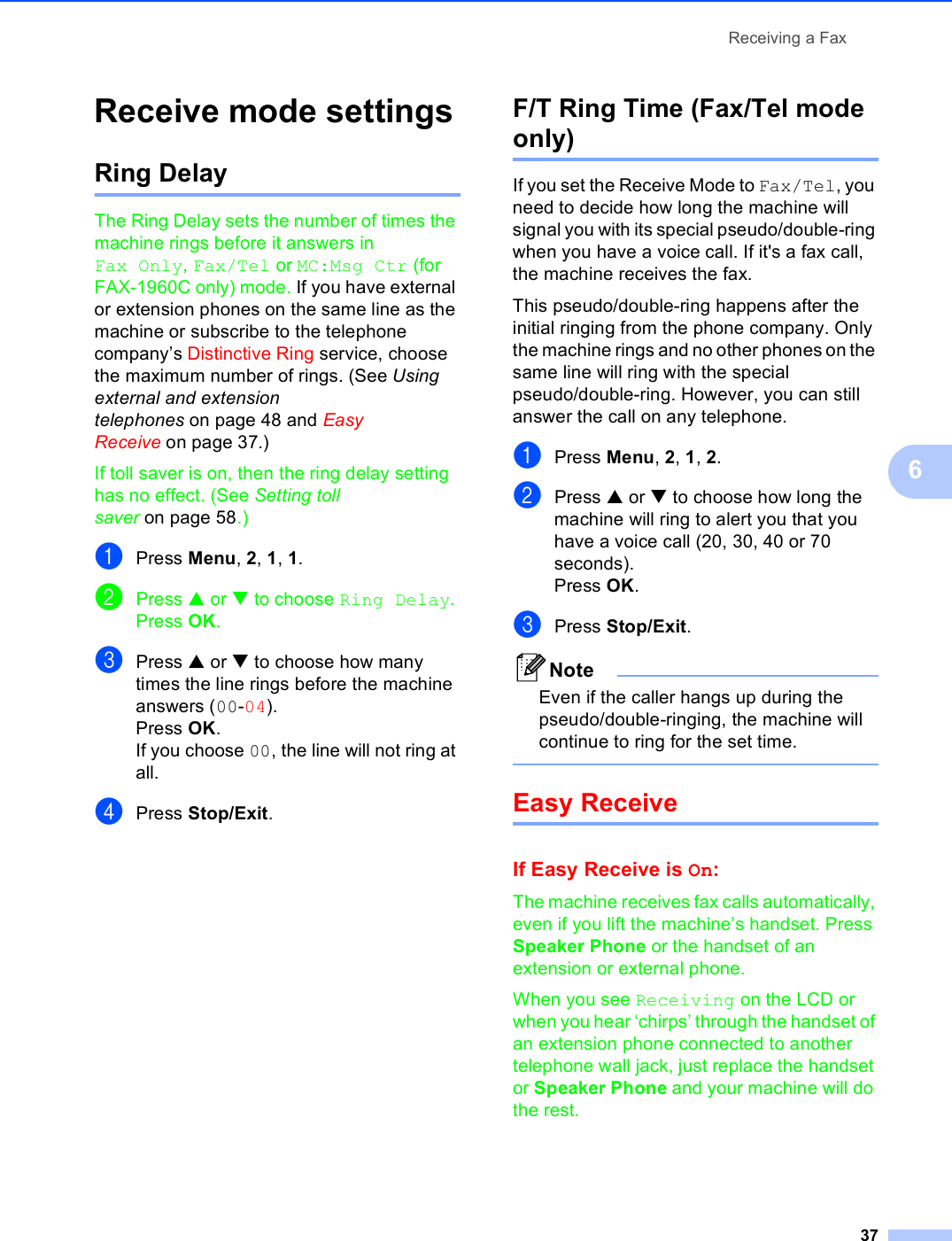 Receiving a Fax376Receive mode settings 6Ring Delay 6The Ring Delay sets the number of times the machine rings before it answers in Fax Only, Fax/Tel or MC:Msg Ctr (for FAX-1960C only) mode. If you have external or extension phones on the same line as the machine or subscribe to the telephone company’s Distinctive Ring service, choose the maximum number of rings. (See Using external and extension telephones on page 48 and Easy Receive on page 37.)If toll saver is on, then the ring delay setting has no effect. (See Setting toll saver on page 58.)aPress Menu, 2, 1, 1.bPress a or b to choose Ring Delay. Press OK.cPress a or b to choose how many times the line rings before the machine answers (00-04).Press OK.If you choose 00, the line will not ring at all.dPress Stop/Exit.F/T Ring Time (Fax/Tel mode only) 6If you set the Receive Mode to Fax/Tel, you need to decide how long the machine will signal you with its special pseudo/double-ring when you have a voice call. If it&apos;s a fax call, the machine receives the fax.This pseudo/double-ring happens after the initial ringing from the phone company. Only the machine rings and no other phones on the same line will ring with the special pseudo/double-ring. However, you can still answer the call on any telephone.aPress Menu, 2, 1, 2.bPress a or b to choose how long the machine will ring to alert you that you have a voice call (20, 30, 40 or 70 seconds).Press OK.cPress Stop/Exit.NoteEven if the caller hangs up during the pseudo/double-ringing, the machine will continue to ring for the set time. Easy Receive 6If Easy Receive is On:6The machine receives fax calls automatically, even if you lift the machine’s handset. Press Speaker Phone or the handset of an extension or external phone.When you see Receiving on the LCD or when you hear ‘chirps’ through the handset of an extension phone connected to another telephone wall jack, just replace the handset or Speaker Phone and your machine will do the rest. 