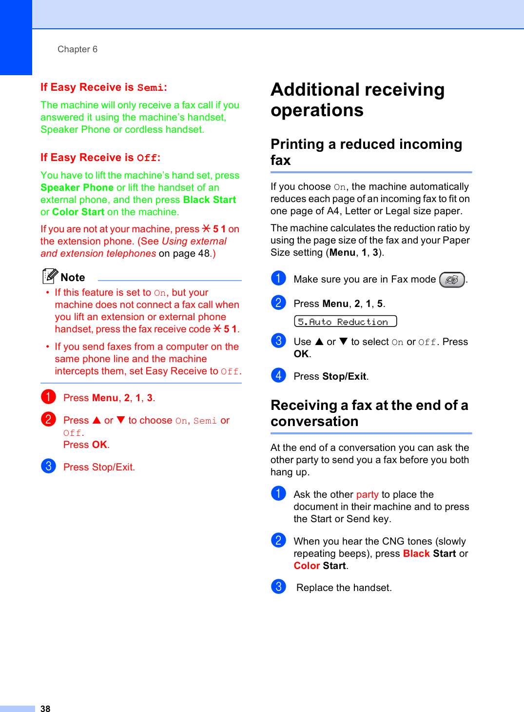Chapter 638If Easy Receive is Semi:6The machine will only receive a fax call if you answered it using the machine’s handset, Speaker Phone or cordless handset.If Easy Receive is Off:6You have to lift the machine’s hand set, press Speaker Phone or lift the handset of an external phone, and then press Black Start or Color Start on the machine.If you are not at your machine, press l 5 1 on the extension phone. (See Using external and extension telephones on page 48.)Note• If this feature is set to On, but your machine does not connect a fax call when you lift an extension or external phone handset, press the fax receive code l 5 1. • If you send faxes from a computer on the same phone line and the machine intercepts them, set Easy Receive to Off. aPress Menu, 2, 1, 3.bPress a or b to choose On, Semi or Off.Press OK.cPress Stop/Exit.Additional receiving operations 6Printing a reduced incoming fax 6If you choose On, the machine automatically reduces each page of an incoming fax to fit on one page of A4, Letter or Legal size paper.The machine calculates the reduction ratio by using the page size of the fax and your Paper Size setting (Menu, 1, 3).aMake sure you are in Fax mode  .bPress Menu, 2, 1, 5.  5.Auto ReductioncUse a or b to select On or Off. Press OK.dPress Stop/Exit.Receiving a fax at the end of a conversation 6At the end of a conversation you can ask the other party to send you a fax before you both hang up.aAsk the other party to place the document in their machine and to press the Start or Send key.bWhen you hear the CNG tones (slowly repeating beeps), press Black Start or Color Start.c Replace the handset.