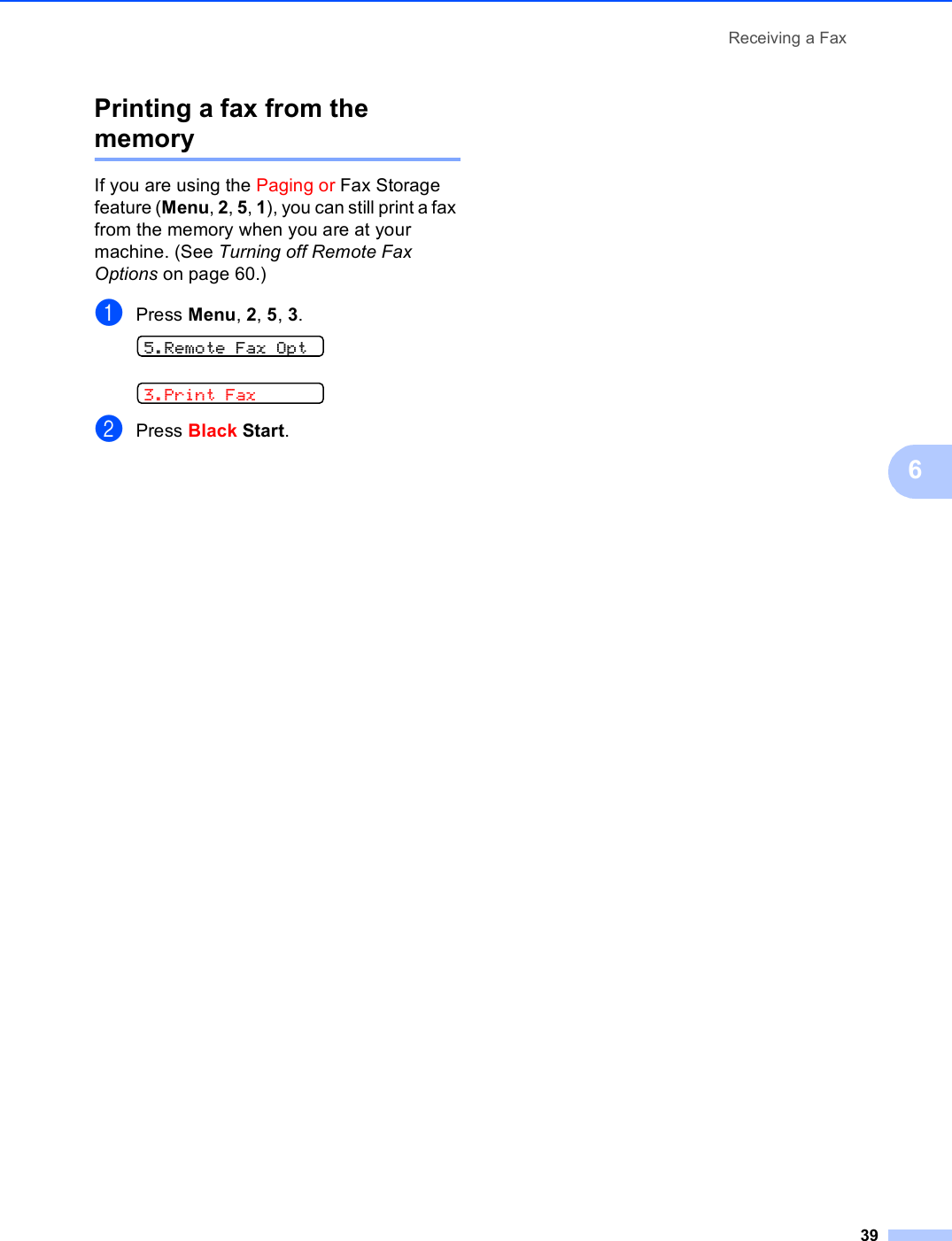 Receiving a Fax396Printing a fax from the memory 6If you are using the Paging or Fax Storage feature (Menu, 2, 5, 1), you can still print a fax from the memory when you are at your machine. (See Turning off Remote Fax Options on page 60.)aPress Menu, 2, 5, 3. 5.Remote Fax Opt 3.Print FaxbPress Black Start.
