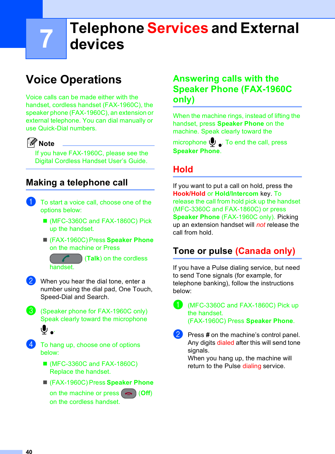 407Voice Operations  7Voice calls can be made either with the handset, cordless handset (FAX-1960C), the speaker phone (FAX-1960C), an extension or external telephone. You can dial manually or use Quick-Dial numbers.NoteIf you have FAX-1960C, please see the Digital Cordless Handset User’s Guide. Making a telephone call 7aTo start a voice call, choose one of the options below:(MFC-3360C and FAX-1860C) Pick up the handset. (FAX-1960C) Press Speaker Phone on the machine or Press (Talk) on the cordless handset.bWhen you hear the dial tone, enter a number using the dial pad, One Touch, Speed-Dial and Search.c(Speaker phone for FAX-1960C only)Speak clearly toward the microphone . dTo hang up, choose one of options below:(MFC-3360C and FAX-1860C) Replace the handset.(FAX-1960C) Press Speaker Phone on the machine or press  (Off) on the cordless handset.Answering calls with the Speaker Phone (FAX-1960C only) 7When the machine rings, instead of lifting the handset, press Speaker Phone on the machine. Speak clearly toward the microphone  . To end the call, press Speaker Phone.Hold 7If you want to put a call on hold, press the Hook/Hold or Hold/Intercom key. To release the call from hold pick up the handset (MFC-3360C and FAX-1860C) or press Speaker Phone (FAX-1960C only). Picking up an extension handset will not release the call from hold.Tone or pulse (Canada only) 7If you have a Pulse dialing service, but need to send Tone signals (for example, for telephone banking), follow the instructions below:a(MFC-3360C and FAX-1860C) Pick up the handset.(FAX-1960C) Press Speaker Phone.bPress # on the machine’s control panel. Any digits dialed after this will send tone signals.When you hang up, the machine will return to the Pulse dialing service.Telephone Services and External devices 7