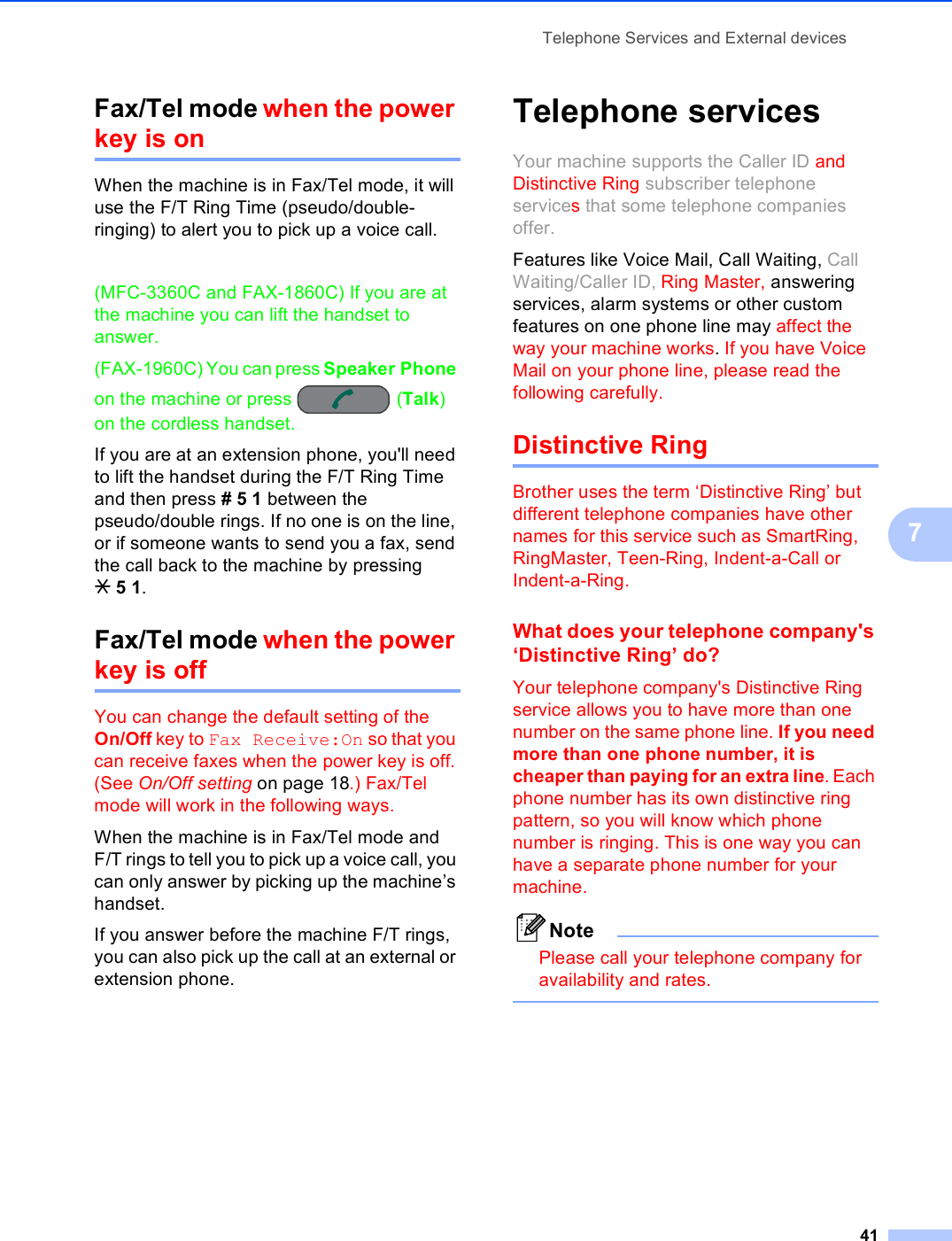 Telephone Services and External devices417Fax/Tel mode when the power key is on 7When the machine is in Fax/Tel mode, it will use the F/T Ring Time (pseudo/double-ringing) to alert you to pick up a voice call.(MFC-3360C and FAX-1860C) If you are at the machine you can lift the handset to answer.(FAX-1960C) You can press Speaker Phone on the machine or press  (Talk) on the cordless handset.If you are at an extension phone, you&apos;ll need to lift the handset during the F/T Ring Time and then press #51 between the pseudo/double rings. If no one is on the line, or if someone wants to send you a fax, send the call back to the machine by pressing l51.Fax/Tel mode when the power key is off 7You can change the default setting of the On/Off key to Fax Receive:On so that you can receive faxes when the power key is off. (See On/Off setting on page 18.) Fax/Tel mode will work in the following ways.When the machine is in Fax/Tel mode and F/T rings to tell you to pick up a voice call, you can only answer by picking up the machine’s handset.If you answer before the machine F/T rings, you can also pick up the call at an external or extension phone.Telephone services 7Your machine supports the Caller ID and Distinctive Ring subscriber telephone services that some telephone companies offer.Features like Voice Mail, Call Waiting, Call Waiting/Caller ID, Ring Master, answering services, alarm systems or other custom features on one phone line may affect the way your machine works. If you have Voice Mail on your phone line, please read the following carefully.Distinctive Ring 7Brother uses the term ‘Distinctive Ring’ but different telephone companies have other names for this service such as SmartRing, RingMaster, Teen-Ring, Indent-a-Call or Indent-a-Ring.What does your telephone company&apos;s ‘Distinctive Ring’ do? 7Your telephone company&apos;s Distinctive Ring service allows you to have more than one number on the same phone line. If you need more than one phone number, it is cheaper than paying for an extra line. Each phone number has its own distinctive ring pattern, so you will know which phone number is ringing. This is one way you can have a separate phone number for your machine.NotePlease call your telephone company for availability and rates. 