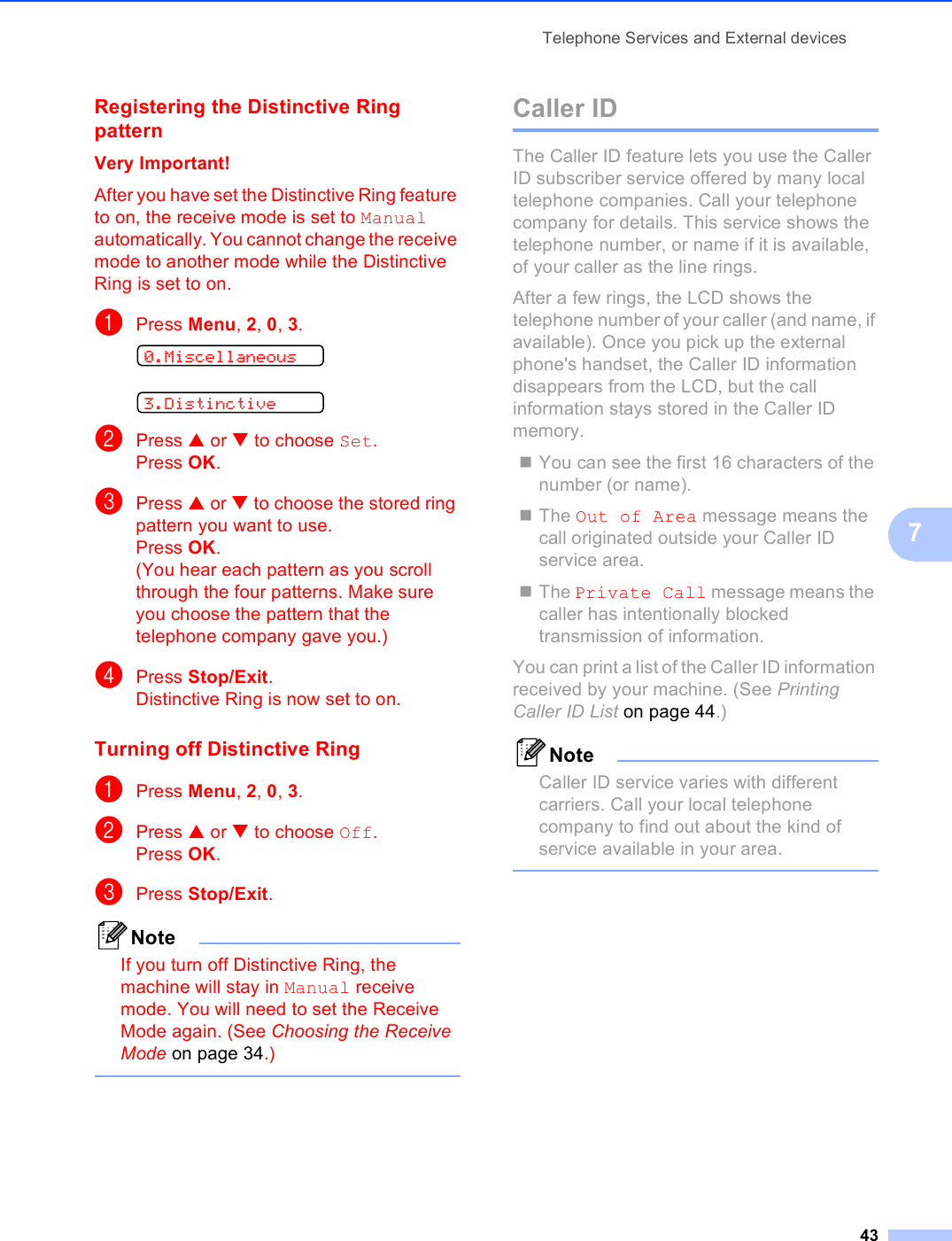 Telephone Services and External devices437Registering the Distinctive Ring pattern 7Very Important!After you have set the Distinctive Ring feature to on, the receive mode is set to Manual automatically. You cannot change the receive mode to another mode while the Distinctive Ring is set to on.aPress Menu, 2, 0, 3. 0.Miscellaneous 3.DistinctivebPress a or b to choose Set.Press OK.cPress a or b to choose the stored ring pattern you want to use.Press OK.(You hear each pattern as you scroll through the four patterns. Make sure you choose the pattern that the telephone company gave you.)dPress Stop/Exit.Distinctive Ring is now set to on.Turning off Distinctive Ring 7aPress Menu, 2, 0, 3.bPress a or b to choose Off.Press OK.cPress Stop/Exit.NoteIf you turn off Distinctive Ring, the machine will stay in Manual receive mode. You will need to set the Receive Mode again. (See Choosing the Receive Mode on page 34.) Caller ID 7The Caller ID feature lets you use the Caller ID subscriber service offered by many local telephone companies. Call your telephone company for details. This service shows the telephone number, or name if it is available, of your caller as the line rings.After a few rings, the LCD shows the telephone number of your caller (and name, if available). Once you pick up the external phone&apos;s handset, the Caller ID information disappears from the LCD, but the call information stays stored in the Caller ID memory.You can see the first 16 characters of the number (or name).The Out of Area message means the call originated outside your Caller ID service area.The Private Call message means the caller has intentionally blocked transmission of information.You can print a list of the Caller ID information received by your machine. (See Printing Caller ID List on page 44.)NoteCaller ID service varies with different carriers. Call your local telephone company to find out about the kind of service available in your area. 