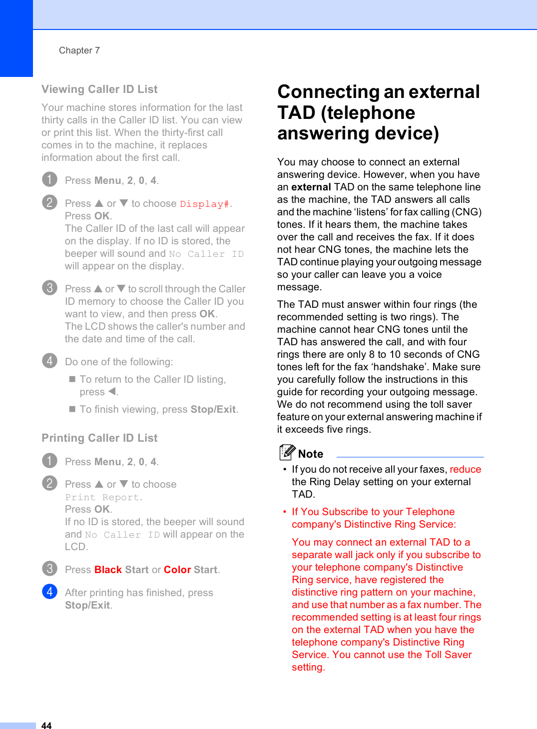 Chapter 744Viewing Caller ID List 7Your machine stores information for the last thirty calls in the Caller ID list. You can view or print this list. When the thirty-first call comes in to the machine, it replaces information about the first call.aPress Menu, 2, 0, 4.bPress a or b to choose Display#.Press OK.The Caller ID of the last call will appear on the display. If no ID is stored, the beeper will sound and No Caller ID will appear on the display.cPress a or b to scroll through the Caller ID memory to choose the Caller ID you want to view, and then press OK. The LCD shows the caller&apos;s number and the date and time of the call.dDo one of the following:To return to the Caller ID listing, press d.To finish viewing, press Stop/Exit.Printing Caller ID List 7aPress Menu, 2, 0, 4.bPress a or b to choose Print Report.Press OK.If no ID is stored, the beeper will sound and No Caller ID will appear on the LCD.cPress Black Start or Color Start.dAfter printing has finished, press Stop/Exit.Connecting an external TAD (telephone answering device) 7You may choose to connect an external answering device. However, when you have an external TAD on the same telephone line as the machine, the TAD answers all calls and the machine ‘listens’ for fax calling (CNG) tones. If it hears them, the machine takes over the call and receives the fax. If it does not hear CNG tones, the machine lets the TAD continue playing your outgoing message so your caller can leave you a voice message.The TAD must answer within four rings (the recommended setting is two rings). The machine cannot hear CNG tones until the TAD has answered the call, and with four rings there are only 8 to 10 seconds of CNG tones left for the fax ‘handshake’. Make sure you carefully follow the instructions in this guide for recording your outgoing message. We do not recommend using the toll saver feature on your external answering machine if it exceeds five rings.Note• If you do not receive all your faxes, reduce the Ring Delay setting on your external TAD.• If You Subscribe to your Telephone company&apos;s Distinctive Ring Service:You may connect an external TAD to a separate wall jack only if you subscribe to your telephone company&apos;s Distinctive Ring service, have registered the distinctive ring pattern on your machine, and use that number as a fax number. The recommended setting is at least four rings on the external TAD when you have the telephone company&apos;s Distinctive Ring Service. You cannot use the Toll Saver setting.