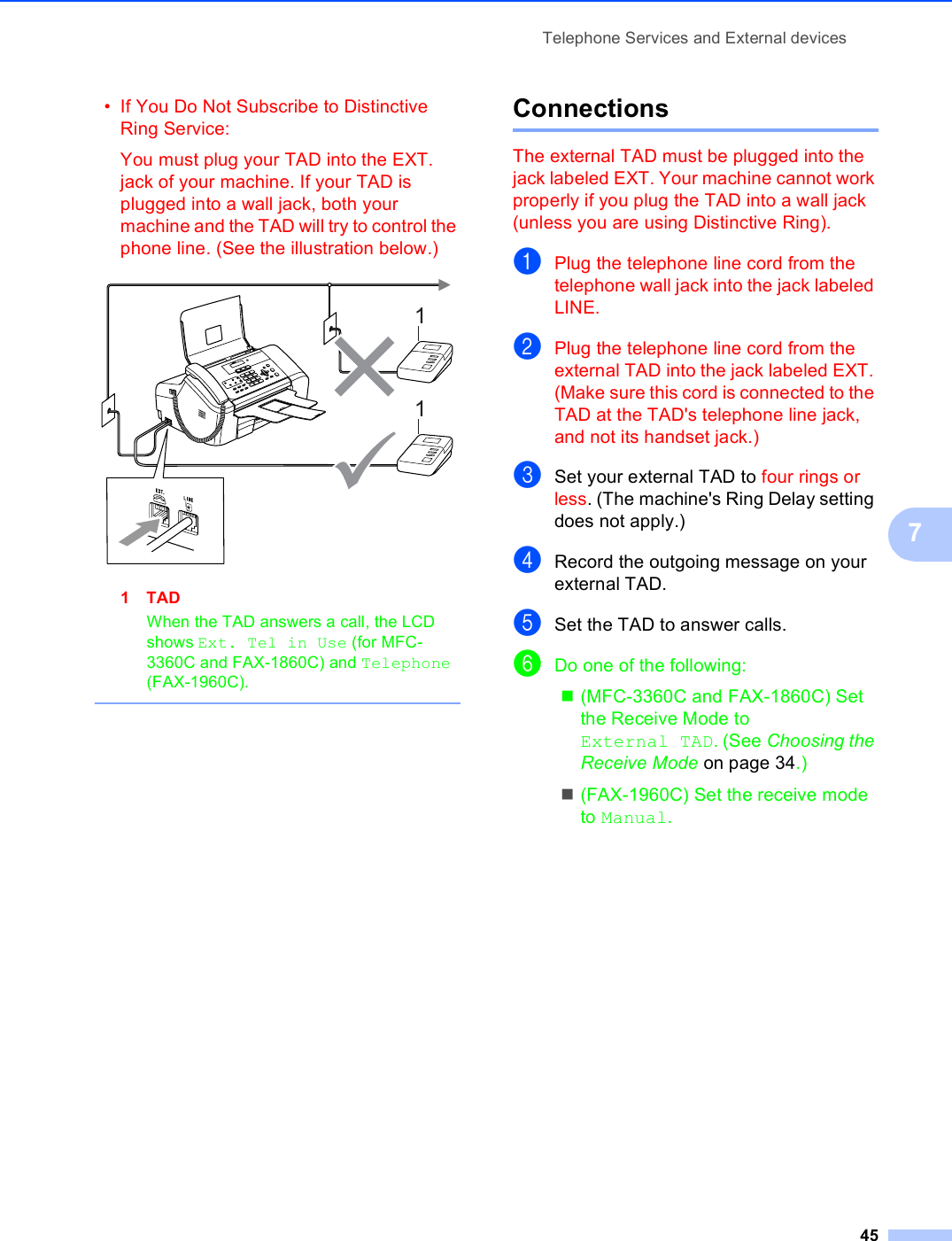 Telephone Services and External devices457• If You Do Not Subscribe to Distinctive Ring Service:You must plug your TAD into the EXT. jack of your machine. If your TAD is plugged into a wall jack, both your machine and the TAD will try to control the phone line. (See the illustration below.) 1TADWhen the TAD answers a call, the LCD shows Ext. Tel in Use (for MFC-3360C and FAX-1860C) and Telephone (FAX-1960C). Connections 7The external TAD must be plugged into the jack labeled EXT. Your machine cannot work properly if you plug the TAD into a wall jack (unless you are using Distinctive Ring).aPlug the telephone line cord from the telephone wall jack into the jack labeled LINE.bPlug the telephone line cord from the external TAD into the jack labeled EXT. (Make sure this cord is connected to the TAD at the TAD&apos;s telephone line jack, and not its handset jack.)cSet your external TAD to four rings or less. (The machine&apos;s Ring Delay setting does not apply.)dRecord the outgoing message on your external TAD.eSet the TAD to answer calls.fDo one of the following:(MFC-3360C and FAX-1860C) Set the Receive Mode to External TAD. (See Choosing the Receive Mode on page 34.)(FAX-1960C) Set the receive mode to Manual.11