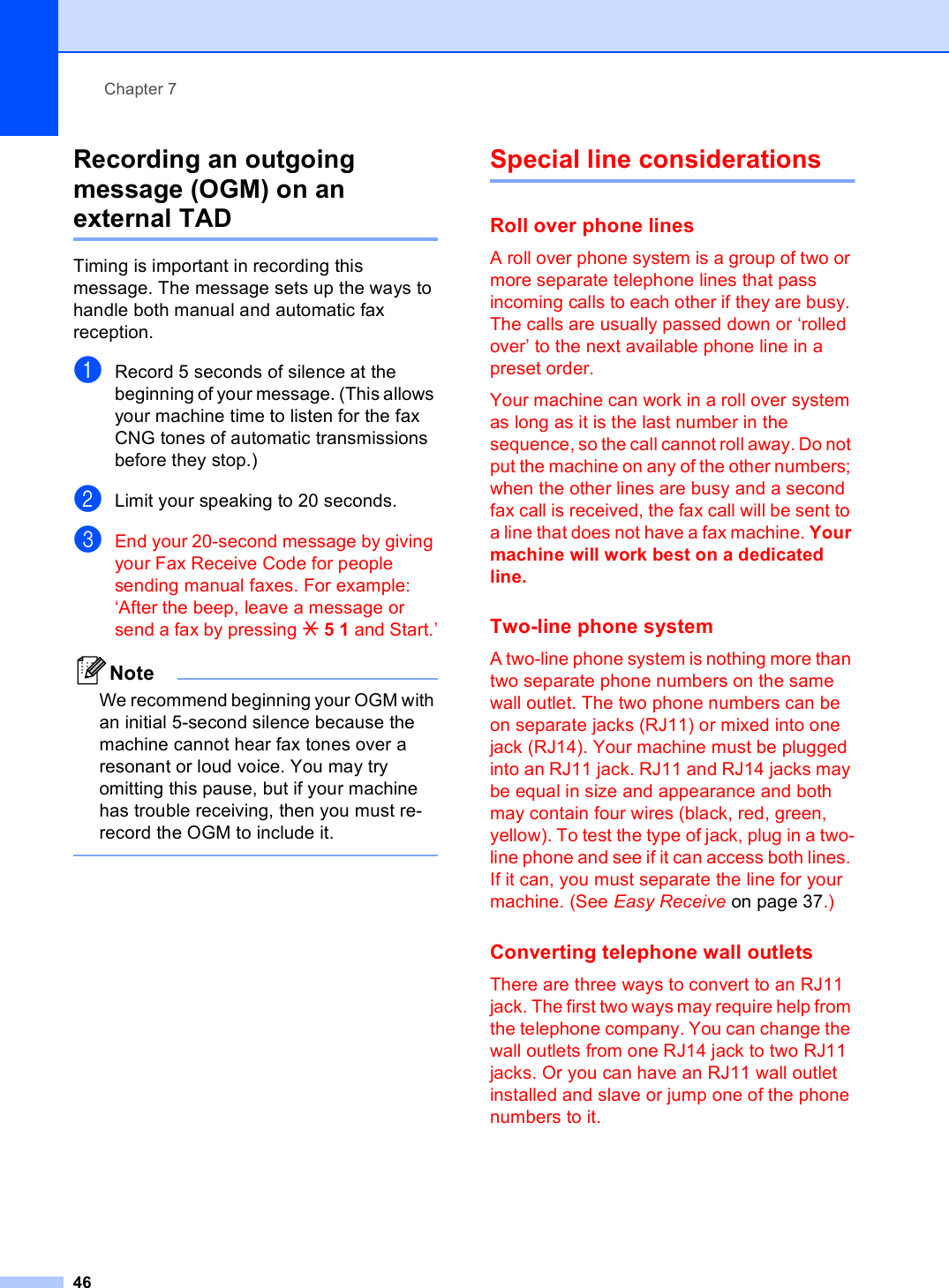 Chapter 746Recording an outgoing message (OGM) on an external TAD 7Timing is important in recording this message. The message sets up the ways to handle both manual and automatic fax reception.aRecord 5 seconds of silence at the beginning of your message. (This allows your machine time to listen for the fax CNG tones of automatic transmissions before they stop.)bLimit your speaking to 20 seconds.cEnd your 20-second message by giving your Fax Receive Code for people sending manual faxes. For example: ‘After the beep, leave a message or send a fax by pressing l51 and Start.’NoteWe recommend beginning your OGM with an initial 5-second silence because the machine cannot hear fax tones over a resonant or loud voice. You may try omitting this pause, but if your machine has trouble receiving, then you must re-record the OGM to include it. Special line considerations 7Roll over phone lines 7A roll over phone system is a group of two or more separate telephone lines that pass incoming calls to each other if they are busy. The calls are usually passed down or ‘rolled over’ to the next available phone line in a preset order.Your machine can work in a roll over system as long as it is the last number in the sequence, so the call cannot roll away. Do not put the machine on any of the other numbers; when the other lines are busy and a second fax call is received, the fax call will be sent to a line that does not have a fax machine. Your machine will work best on a dedicated line.Two-line phone system 7A two-line phone system is nothing more than two separate phone numbers on the same wall outlet. The two phone numbers can be on separate jacks (RJ11) or mixed into one jack (RJ14). Your machine must be plugged into an RJ11 jack. RJ11 and RJ14 jacks may be equal in size and appearance and both may contain four wires (black, red, green, yellow). To test the type of jack, plug in a two-line phone and see if it can access both lines. If it can, you must separate the line for your machine. (See Easy Receive on page 37.)Converting telephone wall outlets 7There are three ways to convert to an RJ11 jack. The first two ways may require help from the telephone company. You can change the wall outlets from one RJ14 jack to two RJ11 jacks. Or you can have an RJ11 wall outlet installed and slave or jump one of the phone numbers to it.