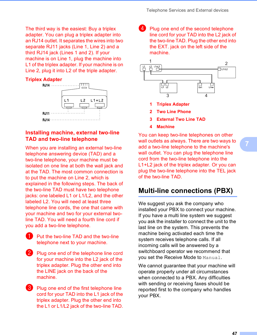 Telephone Services and External devices477The third way is the easiest: Buy a triplex adapter. You can plug a triplex adapter into an RJ14 outlet. It separates the wires into two separate RJ11 jacks (Line 1, Line 2) and a third RJ14 jack (Lines 1 and 2). If your machine is on Line 1, plug the machine into L1 of the triplex adapter. If your machine is on Line 2, plug it into L2 of the triple adapter.Triplex Adapter 7Installing machine, external two-line TAD and two-line telephone 7When you are installing an external two-line telephone answering device (TAD) and a two-line telephone, your machine must be isolated on one line at both the wall jack and at the TAD. The most common connection is to put the machine on Line 2, which is explained in the following steps. The back of the two-line TAD must have two telephone jacks: one labeled L1 or L1/L2, and the other labeled L2. You will need at least three telephone line cords, the one that came with your machine and two for your external two-line TAD. You will need a fourth line cord if you add a two-line telephone.aPut the two-line TAD and the two-line telephone next to your machine.bPlug one end of the telephone line cord for your machine into the L2 jack of the triplex adapter. Plug the other end into the LINE jack on the back of the machine.cPlug one end of the first telephone line cord for your TAD into the L1 jack of the triplex adapter. Plug the other end into the L1 or L1/L2 jack of the two-line TAD. dPlug one end of the second telephone line cord for your TAD into the L2 jack of the two-line TAD. Plug the other end into the EXT. jack on the left side of the machine. 1 Triplex Adapter2 Two Line Phone3 External Two Line TAD4 MachineYou can keep two-line telephones on other wall outlets as always. There are two ways to add a two-line telephone to the machine&apos;s wall outlet. You can plug the telephone line cord from the two-line telephone into the L1+L2 jack of the triplex adapter. Or you can plug the two-line telephone into the TEL jack of the two-line TAD.Multi-line connections (PBX) 7We suggest you ask the company who installed your PBX to connect your machine. If you have a multi line system we suggest you ask the installer to connect the unit to the last line on the system. This prevents the machine being activated each time the system receives telephone calls. If all incoming calls will be answered by a switchboard operator we recommend that you set the Receive Mode to Manual.We cannot guarantee that your machine will operate properly under all circumstances when connected to a PBX. Any difficulties with sending or receiving faxes should be reported first to the company who handles your PBX.RJ14RJ11RJ141234