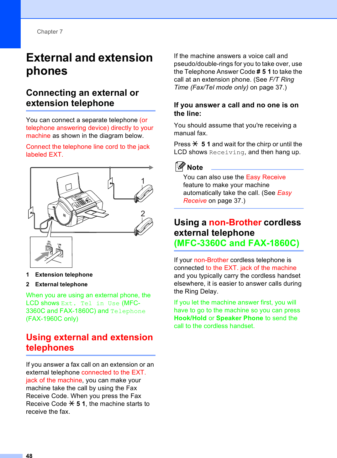 Chapter 748External and extension phones 7Connecting an external or extension telephone 7You can connect a separate telephone (or telephone answering device) directly to your machine as shown in the diagram below.Connect the telephone line cord to the jack labeled EXT. 1 Extension telephone2 External telephoneWhen you are using an external phone, the LCD shows Ext. Tel in Use (MFC-3360C and FAX-1860C) and Telephone (FAX-1960C only)Using external and extension telephones 7If you answer a fax call on an extension or an external telephone connected to the EXT. jack of the machine, you can make your machine take the call by using the Fax Receive Code. When you press the Fax Receive Code l51, the machine starts to receive the fax.If the machine answers a voice call and pseudo/double-rings for you to take over, use the Telephone Answer Code #51 to take the call at an extension phone. (See F/T Ring Time (Fax/Tel mode only) on page 37.)If you answer a call and no one is on the line: 7You should assume that you&apos;re receiving a manual fax.Press l 51 and wait for the chirp or until the LCD shows Receiving, and then hang up.NoteYou can also use the Easy Receive feature to make your machine automatically take the call. (See Easy Receive on page 37.) Using a non-Brother cordless external telephone (MFC-3360C and FAX-1860C) 7If your non-Brother cordless telephone is connected to the EXT. jack of the machine and you typically carry the cordless handset elsewhere, it is easier to answer calls during the Ring Delay. If you let the machine answer first, you will have to go to the machine so you can press Hook/Hold or Speaker Phone to send the call to the cordless handset.12