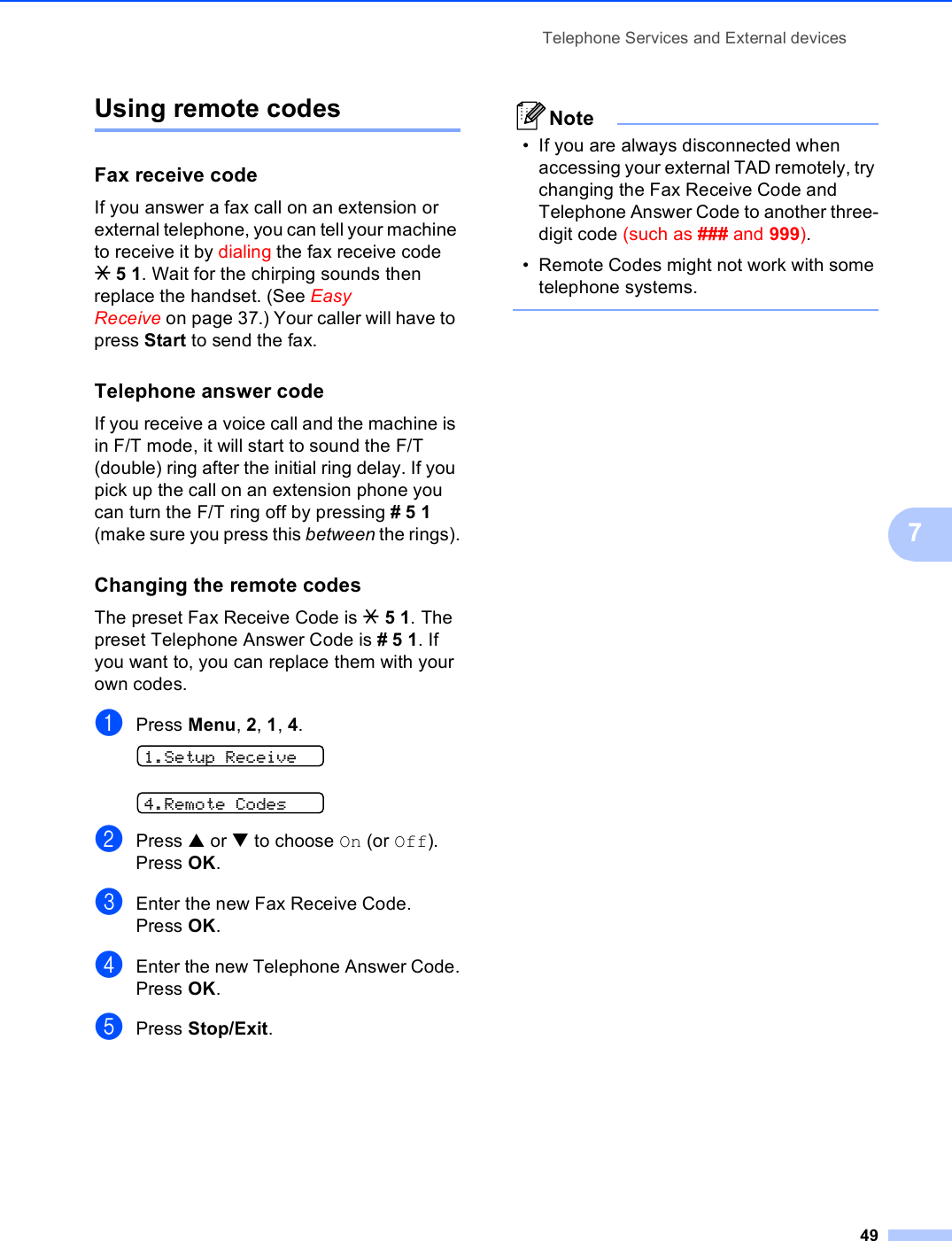 Telephone Services and External devices497Using remote codes 7Fax receive code 7If you answer a fax call on an extension or external telephone, you can tell your machine to receive it by dialing the fax receive code l51. Wait for the chirping sounds then replace the handset. (See Easy Receive on page 37.) Your caller will have to press Start to send the fax.Telephone answer code 7If you receive a voice call and the machine is in F/T mode, it will start to sound the F/T (double) ring after the initial ring delay. If you pick up the call on an extension phone you can turn the F/T ring off by pressing #51 (make sure you press this between the rings).Changing the remote codes 7The preset Fax Receive Code is l51. The preset Telephone Answer Code is #51. If you want to, you can replace them with your own codes.aPress Menu, 2, 1, 4. 1.Setup Receive 4.Remote CodesbPress a or b to choose On (or Off).Press OK.cEnter the new Fax Receive Code.Press OK.dEnter the new Telephone Answer Code.Press OK.ePress Stop/Exit.Note• If you are always disconnected when accessing your external TAD remotely, try changing the Fax Receive Code and Telephone Answer Code to another three-digit code (such as ### and 999).• Remote Codes might not work with some telephone systems. 